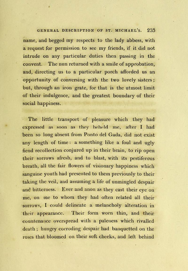 name, and begged my respects to the lady abbess, with a request for permission to see my friends, if it did not intrude on any particular duties then passing in the convent. The nun returned with a smile of approbation, and, directing us to a particular porch afforded us an opportunity of conversing with the two lovely sisters ; but, through an iron grate, for that is the utmost limit of their indulgence, and the greatest boundary of their social happiness. The little transport of pleasure which they had expressed as soon as they heheld me, after I had been so long absent from Ponto del Gada, did not exist any length of time: a something like a foul and ugly fiend recollection conjured up in their brain, to rip open their sorrows afresh, and to blast, with its pestiferous breath, all the fair flowers of visionary happiness which sanguine youth had presented to them previously to their taking the veil, and assuming a life of unmingled despair and bitterness. Ever and anon as they cast their eye on me, on me to whom they had often related all their sorrows, I could delineate a melancholy alteration in their appearance. Their form worn thin, and their countenance overspread with a paleness which rivalled death ; hungry corroding despair had banquetted on the roses that bloomed on their soft cheeks, and left behind