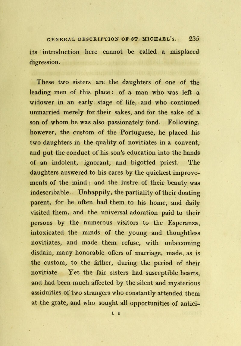 its introduction here cannot be called a misplaced digression. These two sisters are the daughters of one of the leading men of this place: of a man who was left a widower in an early stage of life, and who continued unmarried merely for their sakes, and for the sake of a son of whom he was also passionately fond. Following, however, the custom of the Portuguese, he placed his two daughters in the quality of novitiates in a convent, and put the conduct of his son's education into the hands of an indolent, ignorant, and bigotted priest. The daughters answered to his cares by the quickest improve- ments of the mind ; and the lustre of their beauty was indescribable. Unhappily, the partiality of their doating parent, for he often had them to his home, and daily visited them, and the universal adoration paid to their persons by the numerous visitors to the Esperanza, intoxicated the minds of the young and thoughtless novitiates, and made them refuse, with unbecoming disdain, many honorable offers of marriage, made, as is the custom, to the father, during the period of their novitiate. Yet the fair sisters had susceptible hearts, and had been much affected by the silent and mysterious assiduities of two strangers who constantly attended them at the grate, and who sought all opportunities of antici- i i