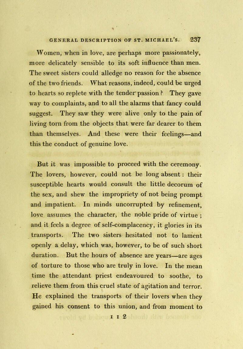 Women, when in love, are perhaps more passionately, more delicately sensible to its soft influence than men. The sweet sisters could alledge no reason for the absence of the two friends. What reasons, indeed, cquld be urged to hearts so replete with the tender'passion ? They gave way to complaints, and to all the alarms that fancy could suggest. They saw they were alive only to the pain of living torn from the objects that were far dearer to them than themselves. And these were their feelings—and this the conduct of genuine love. But it was impossible to proceed with the ceremony. The lovers, however, could not be long absent: their susceptible hearts would consult the little decorum of the sex, and shew the impropriety of not being prompt and impatient. In minds uncorrupted by refinement, love assumes the character, the noble pride of virtue ; and it feels a degree of self-complacency, it glories in its transports. The two sisters hesitated not to lament openly a delay, which was, however, to be of such short duration. But the hours of absence are years—are ages of torture to those who are truly in love. In the mean time the attendant priest endeavoured to soothe, to relieve them from this cruel state of agitation and terror. He explained the transports of their lovers when they gained his consent to this union, and from moment to i i 2