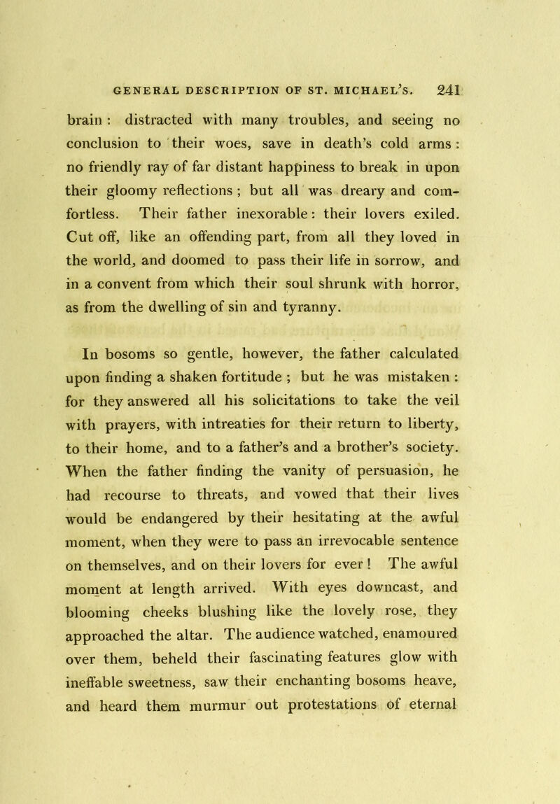 brain : distracted with many troubles, and seeing no conclusion to their woes, save in death’s cold arms : no friendly ray of far distant happiness to break in upon their gloomy reflections ; but all was dreary and com- fortless. Their father inexorable: their lovers exiled. Cut off, like an offending part, from all they loved in the world, and doomed to pass their life in sorrow, and in a convent from which their soul shrunk with horror, as from the dwelling of sin and tyranny. In bosoms so gentle, however, the father calculated upon finding a shaken fortitude ; but he was mistaken : for they answered all his solicitations to take the veil with prayers, with intreaties for their return to liberty, to their home, and to a father’s and a brother’s society. When the father finding the vanity of persuasion, he had recourse to threats, and vowed that their lives wrould be endangered by their hesitating at the awful moment, when they were to pass an irrevocable sentence on themselves, and on their lovers for ever ! The awful moment at length arrived. With eyes downcast, and blooming cheeks blushing like the lovely rose, they approached the altar. The audience watched, enamoured over them, beheld their fascinating features glow with ineffable sweetness, saw their enchanting bosoms heave, and heard them murmur out protestations of eternal