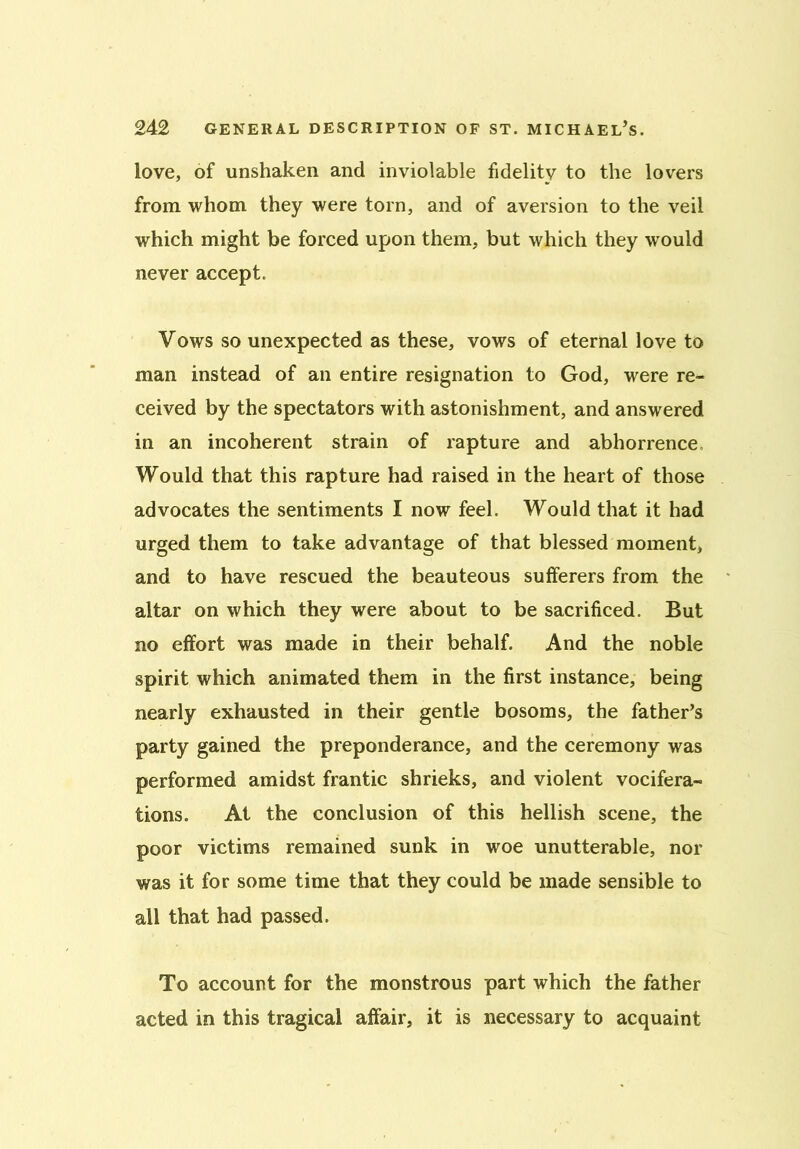 love, of unshaken and inviolable fidelity to the lovers from whom they were torn, and of aversion to the veil which might be forced upon them, but which they would never accept. Vows so unexpected as these, vows of eternal love to man instead of an entire resignation to God, were re- ceived by the spectators with astonishment, and answered in an incoherent strain of rapture and abhorrence Would that this rapture had raised in the heart of those advocates the sentiments I now feel. Would that it had urged them to take advantage of that blessed moment, and to have rescued the beauteous sufferers from the altar on which they were about to be sacrificed. But no effort was made in their behalf. And the noble spirit which animated them in the first instance, being nearly exhausted in their gentle bosoms, the father’s party gained the preponderance, and the ceremony was performed amidst frantic shrieks, and violent vocifera- tions. At the conclusion of this hellish scene, the poor victims remained sunk in woe unutterable, nor was it for some time that they could be made sensible to all that had passed. To account for the monstrous part which the father acted in this tragical affair, it is necessary to acquaint