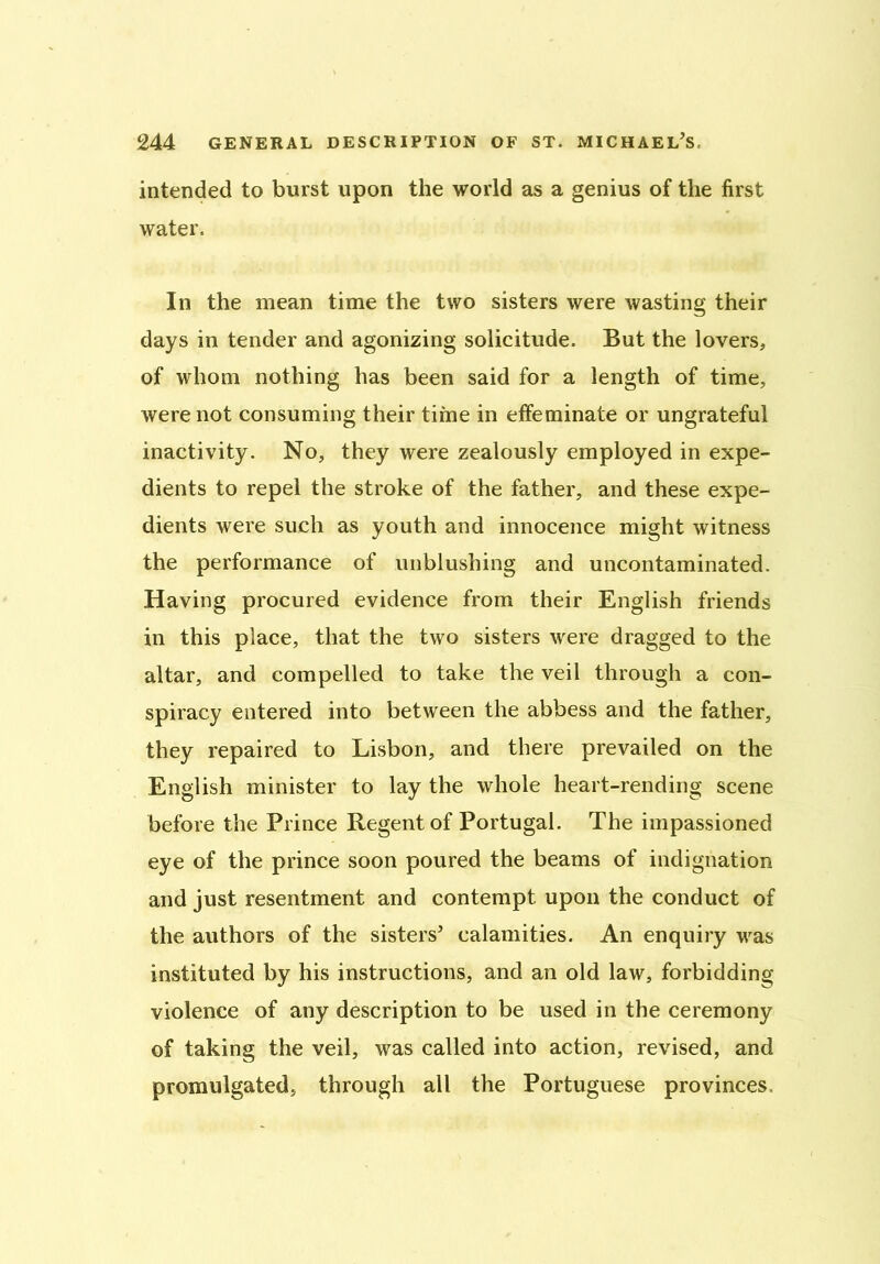 intended to burst upon the world as a genius of the first water. In the mean time the two sisters were wasting their days in tender and agonizing solicitude. But the lovers, of whom nothing has been said for a length of time, were not consuming their time in effeminate or ungrateful inactivity. No, they were zealously employed in expe- dients to repel the stroke of the father, and these expe- dients were such as youth and innocence might witness the performance of unblushing and uncontaminated. Having procured evidence from their English friends in this place, that the two sisters were dragged to the altar, and compelled to take the veil through a con- spiracy entered into between the abbess and the father, they repaired to Lisbon, and there prevailed on the English minister to lay the whole heart-rending scene before the Prince Regent of Portugal. The impassioned eye of the prince soon poured the beams of indignation and just resentment and contempt upon the conduct of the authors of the sisters’ calamities. An enquiry was instituted by his instructions, and an old law, forbidding violence of any description to be used in the ceremony of taking the veil, was called into action, revised, and promulgated, through all the Portuguese provinces.