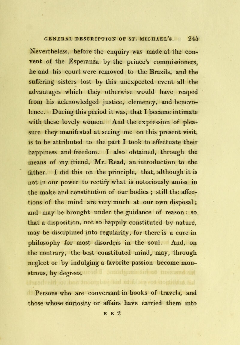 Nevertheless, before the enquiry was made at the con- vent of the Esperanza by the prince's commissioners, he and his court were removed to the Brazils, and the suffering sisters lost by this unexpected event all the advantages which they otherwise would have reaped from his acknowledged justice, clemency, and benevo- lence. During this period it was, that I became intimate with these lovely women. And the expression of plea- sure they manifested at seeing me on this present visit, is to be attributed to the part I took to effectuate their happiness and freedom. I also obtained, through the means of my friend, Mr. Read, an introduction to the father. I did this on the principle, that, although it is not in our power to rectify what is notoriously amiss in the make and constitution of our bodies ; still the affec- tions of the mind are very much at our own disposal; and may be brought under the guidance of reason: so that a disposition, not so happily constituted by nature, may be disciplined into regularity, for there is a cure in philosophy for most disorders in the soul. And, on the contrary, the best constituted mind, may, through neglect or by indulging a favorite passion become mon- strous, by degrees. Persons who are conversant in books of travels, and those whose curiosity or affairs have carried them into k k 2