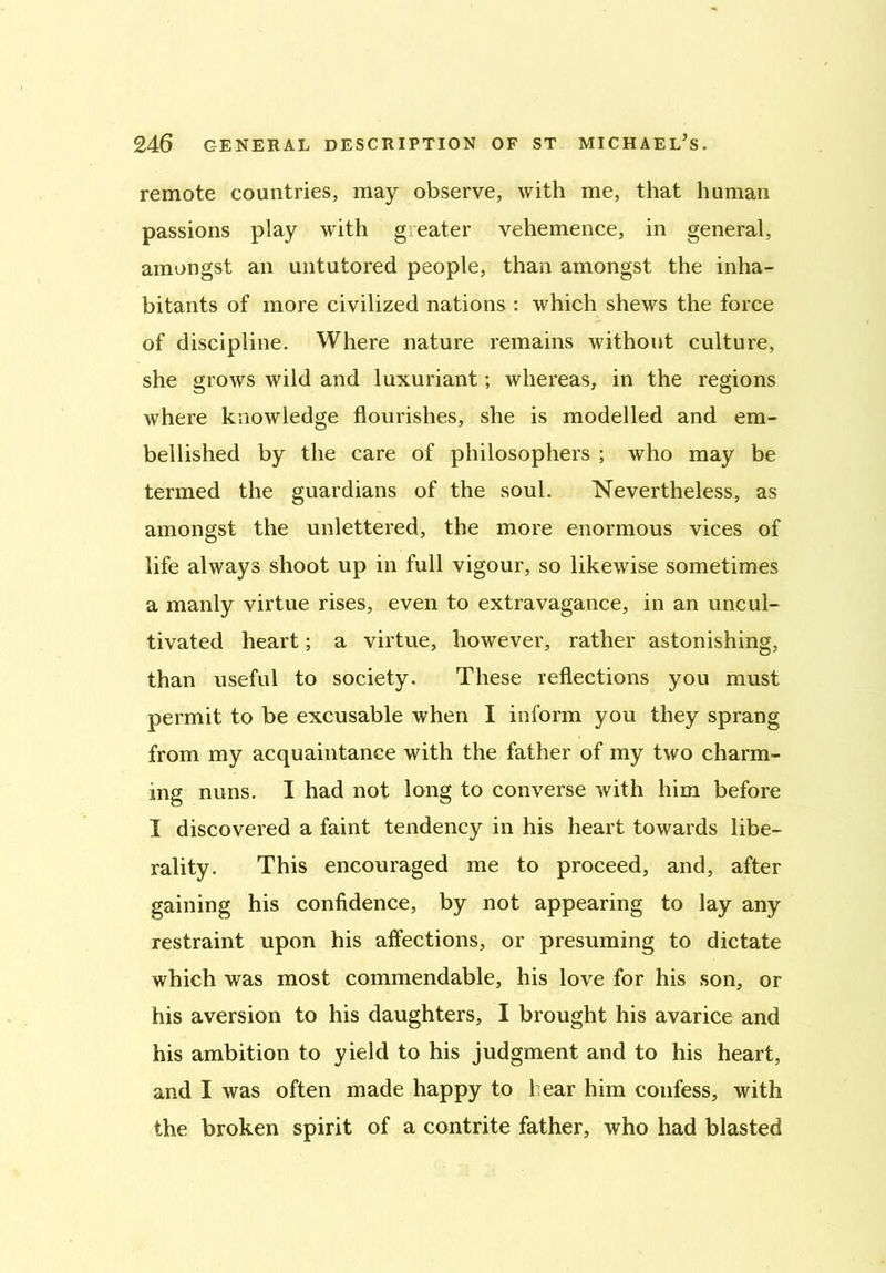 remote countries, may observe, with me, that human passions play with greater vehemence, in general, amongst an untutored people, than amongst the inha- bitants of more civilized nations : which shews the force of discipline. Where nature remains without culture, she grows wild and luxuriant; whereas, in the regions where knowledge flourishes, she is modelled and em- bellished by the care of philosophers ; who may be termed the guardians of the soul. Nevertheless, as amongst the unlettered, the more enormous vices of life always shoot up in full vigour, so likewise sometimes a manly virtue rises, even to extravagance, in an uncul- tivated heart; a virtue, however, rather astonishing, than useful to society. These reflections you must permit to be excusable when I inform you they sprang from my acquaintance with the father of my two charm- ing nuns. I had not long to converse with him before I discovered a faint tendency in his heart towards libe- rality. This encouraged me to proceed, and, after gaining his confidence, by not appearing to lay any restraint upon his affections, or presuming to dictate which was most commendable, his love for his son, or his aversion to his daughters, I brought his avarice and his ambition to yield to his judgment and to his heart, and I was often made happy to hear him confess, with the broken spirit of a contrite father, who had blasted