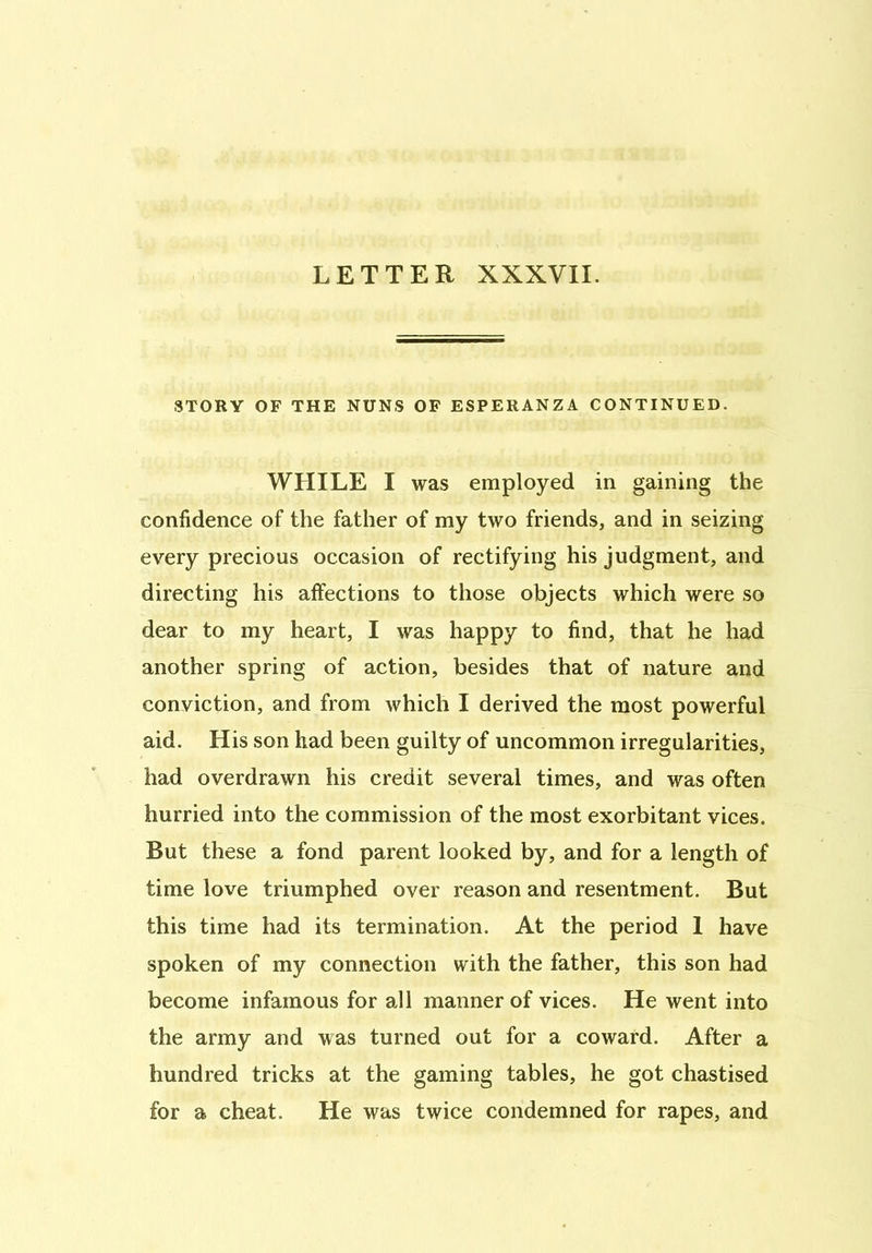 LETTER XXXVII. STORY OF THE NUNS OF ESPERANZA CONTINUED. WHILE I was employed in gaining the confidence of the father of my two friends, and in seizing every precious occasion of rectifying his judgment, and directing his affections to those objects which were so dear to my heart, I was happy to find, that he had another spring of action, besides that of nature and conviction, and from which I derived the most powerful aid. His son had been guilty of uncommon irregularities, had overdrawn his credit several times, and was often hurried into the commission of the most exorbitant vices. But these a fond parent looked by, and for a length of time love triumphed over reason and resentment. But this time had its termination. At the period 1 have spoken of my connection with the father, this son had become infamous for all manner of vices. He went into the army and was turned out for a coward. After a hundred tricks at the gaming tables, he got chastised for a cheat. He was twice condemned for rapes, and