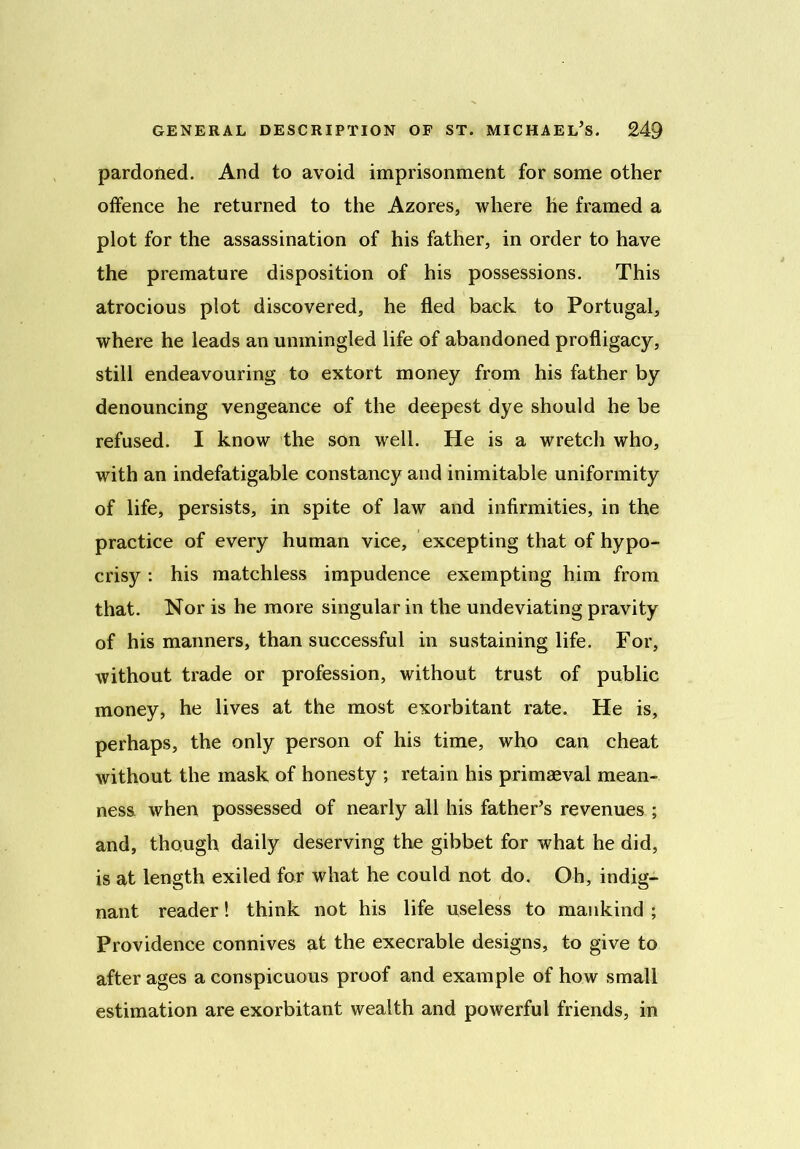 pardoned. And to avoid imprisonment for some other offence he returned to the Azores, where he framed a plot for the assassination of his father, in order to have the premature disposition of his possessions. This atrocious plot discovered, he fled back to Portugal, where he leads an unmingled life of abandoned profligacy, still endeavouring to extort money from his father by denouncing vengeance of the deepest dye should he he refused. I know the son well. He is a wretch who, with an indefatigable constancy and inimitable uniformity of life, persists, in spite of law and infirmities, in the practice of every human vice, excepting that of hypo- crisy : his matchless impudence exempting him from that. Nor is he more singular in the undeviating pravity of his manners, than successful in sustaining life. For, without trade or profession, without trust of public money, he lives at the most exorbitant rate. He is, perhaps, the only person of his time, who can cheat without the mask of honesty ; retain his primaeval mean- ness when possessed of nearly all his father’s revenues ; and, though daily deserving the gibbet for what he did, is at length exiled for what he could not do. Oh, indig- nant reader! think not his life useless to mankind ; Providence connives at the execrable designs, to give to after ages a conspicuous proof and example of how small estimation are exorbitant wealth and powerful friends, in