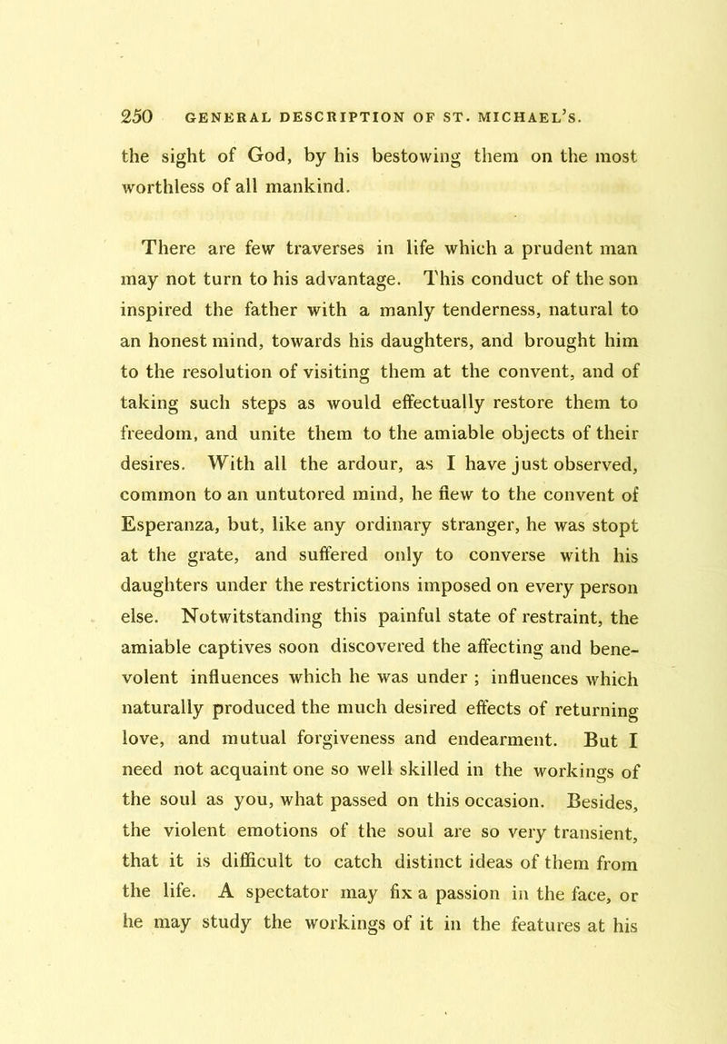 the sight of God, by his bestowing them on the most worthless of all mankind. There are few traverses in life which a prudent man may not turn to his advantage. This conduct of the son inspired the father with a manly tenderness, natural to an honest mind, towards his daughters, and brought him to the resolution of visiting them at the convent, and of taking such steps as would effectually restore them to freedom, and unite them to the amiable objects of their desires. With all the ardour, as I have just observed, common to an untutored mind, he flew to the convent of Esperanza, but, like any ordinary stranger, he was stopt at the grate, and suffered only to converse with his daughters under the restrictions imposed on every person else. Notwitstanding this painful state of restraint, the amiable captives soon discovered the affecting and bene- volent influences which he was under ; influences which naturally produced the much desired effects of returning love, and mutual forgiveness and endearment. But I need not acquaint one so well skilled in the workings of the soul as you, what passed on this occasion. Besides, the violent emotions of the soul are so very transient, that it is difficult to catch distinct ideas of them from the life. A spectator may fix a passion in the face, or he may study the workings of it in the features at his
