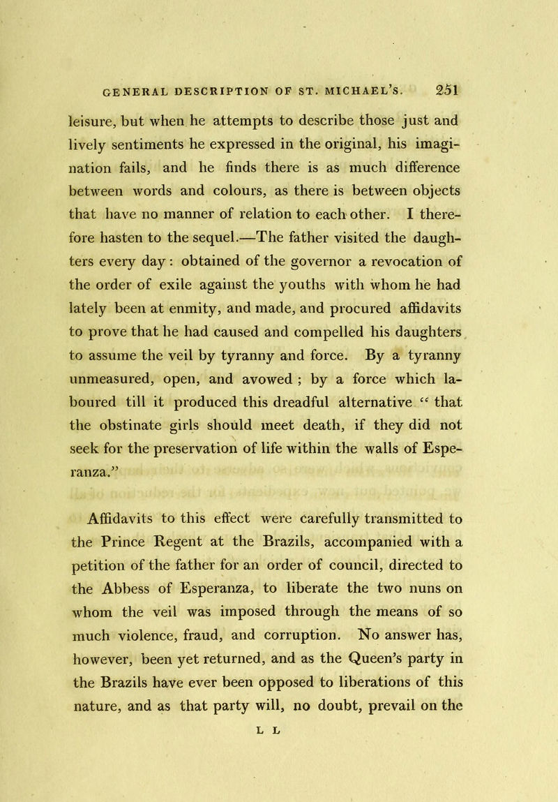 leisure, but when he attempts to describe those just and lively sentiments he expressed in the original, his imagi- nation fails, and he finds there is as much difference between words and colours, as there is between objects that have no manner of relation to each other. I there- fore hasten to the sequel.—The father visited the daugh- ters every day : obtained of the governor a revocation of the order of exile against the youths with whom he had lately been at enmity, and made, and procured affidavits to prove that he had caused and compelled his daughters to assume the veil by tyranny and force. By a tyranny unmeasured, open, and avowed ; by a force which la- boured till it produced this dreadful alternative ee that the obstinate girls should meet death, if they did not seek for the preservation of life within the walls of Espe- ranza.” Affidavits to this effect were Carefully transmitted to the Prince Regent at the Brazils, accompanied with a petition of the father for an order of council, directed to the Abbess of Esperanza, to liberate the two nuns on whom the veil was imposed through the means of so much violence, fraud, and corruption. No answer has, however, been yet returned, and as the Queen’s party in the Brazils have ever been opposed to liberations of this nature, and as that party will, no doubt, prevail on the L L