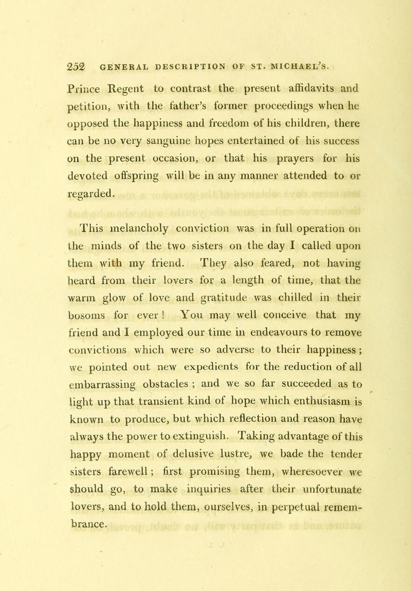 Prince Regent to contrast the present affidavits and petition, with the father’s former proceedings when he opposed the happiness and freedom of his children, there can be no very sanguine hopes entertained of his success on the present occasion, or that his prayers for his devoted offspring will be in any manner attended to or regarded. This melancholy conviction was in full operation on the minds of the two sisters on the day I called upon them with my friend. They also feared, not having heard from their lovers for a length of time, that the warm glow of love and gratitude was chilled in their bosoms for ever! You may well conceive that my friend and I employed our time in endeavours to remove convictions which were so adverse to their happiness ; we pointed out new expedients for the reduction of all embarrassing obstacles ; and we so far succeeded as to light up that transient kind of hope which enthusiasm is known to produce, but which reflection and reason have always the power to extinguish. Taking advantage of this happy moment of delusive lustre, we bade the tender sisters farewell; first promising them, wheresoever we should go, to make inquiries after their unfortunate lovers, and to hold them, ourselves, in perpetual remem- brance.