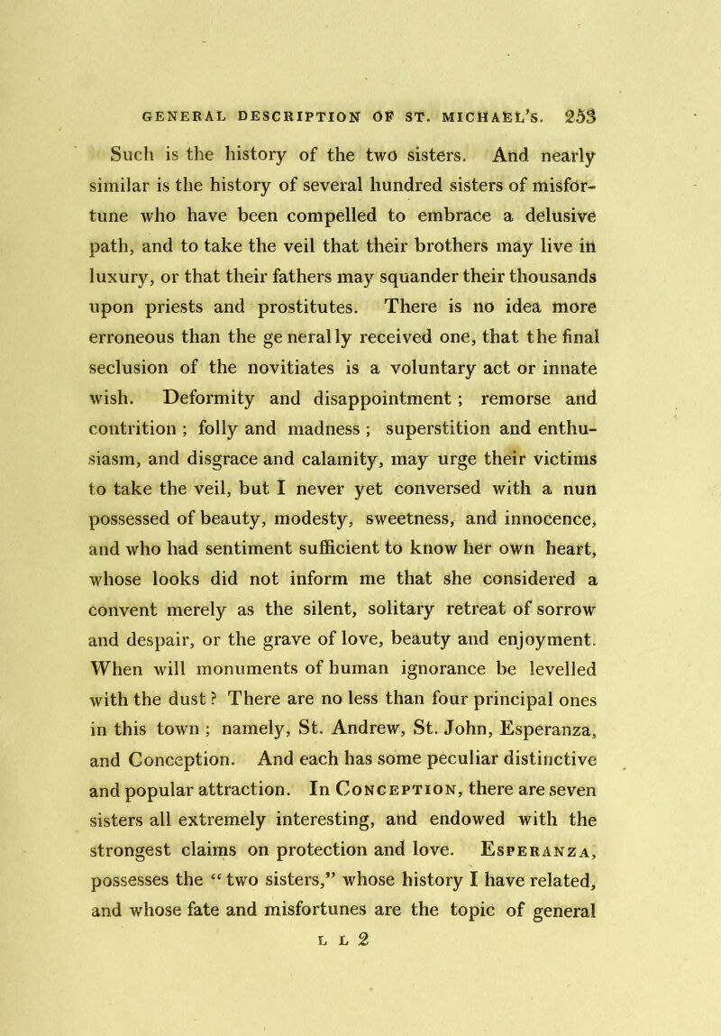 Such is the history of the two sisters. And nearly similar is the history of several hundred sisters of misfor- tune who have been compelled to embrace a delusive path, and to take the veil that their brothers may live in luxury, or that their fathers may squander their thousands upon priests and prostitutes. There is no idea more erroneous than the generally received one, that the final seclusion of the novitiates is a voluntary act or innate wish. Deformity and disappointment; remorse and contrition ; folly and madness ; superstition and enthu- siasm, and disgrace and calamity, may urge their victims to take the veil, but I never yet conversed with a nun possessed of beauty, modesty, sweetness, and innocence, and who had sentiment sufficient to know her own heart, whose looks did not inform me that she considered a convent merely as the silent, solitary retreat of sorrow and despair, or the grave of love, beauty and enjoyment. When will monuments of human ignorance be levelled with the dust ? There are no less than four principal ones in this town ; namely, St. Andrew, St. John, Esperanza, and Conception. And each has some peculiar distinctive and popular attraction. In Conception, there are seven sisters all extremely interesting, and endowed with the strongest claims on protection and love. Esperanza, possesses the “ two sisters,” whose history I have related, and whose fate and misfortunes are the topic of general l l 2