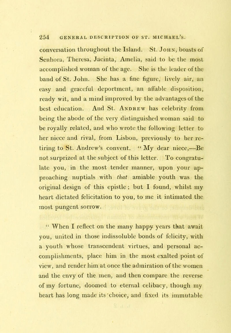 conversation throughout the Island. St. John, boasts of Senhora, Theresa, Jacinta, Amelia, said to be the most accomplished woman of the age. She is the leader of the band of St. John. She has a line figure, lively air, an easy and graceful deportment, an affable disposition, ready wit, and a mind improved by the advantages of the best education. And St. Andrew has celebrity from being the abode of the very distinguished woman said to be royally related, and who wrote the following letter to her niece and rival, from Lisbon, previously to her re- tiring to St. Andrew’s convent. “ My dear niece,—Be not surprized at the subject of this letter. To congratu- late you, in the most tender manner, upon your ap- proaching nuptials with that amiable youth was the original design of this epistle ; but I found, whilst my heart dictated felicitation to you, to me it intimated the most pungent sorrow. “ When I reflect on the many happy years that await you, united in those indissoluble bonds of felicity, with a youtli whose transcendent virtues, and personal ac- complishments, place him in the most exalted point of view, and render him at once the admiration of the women and the envy of the men, and then compare the reverse of my fortune, doomed to eternal celibacy, though my heart has long made its'choice, and fixed its immutable