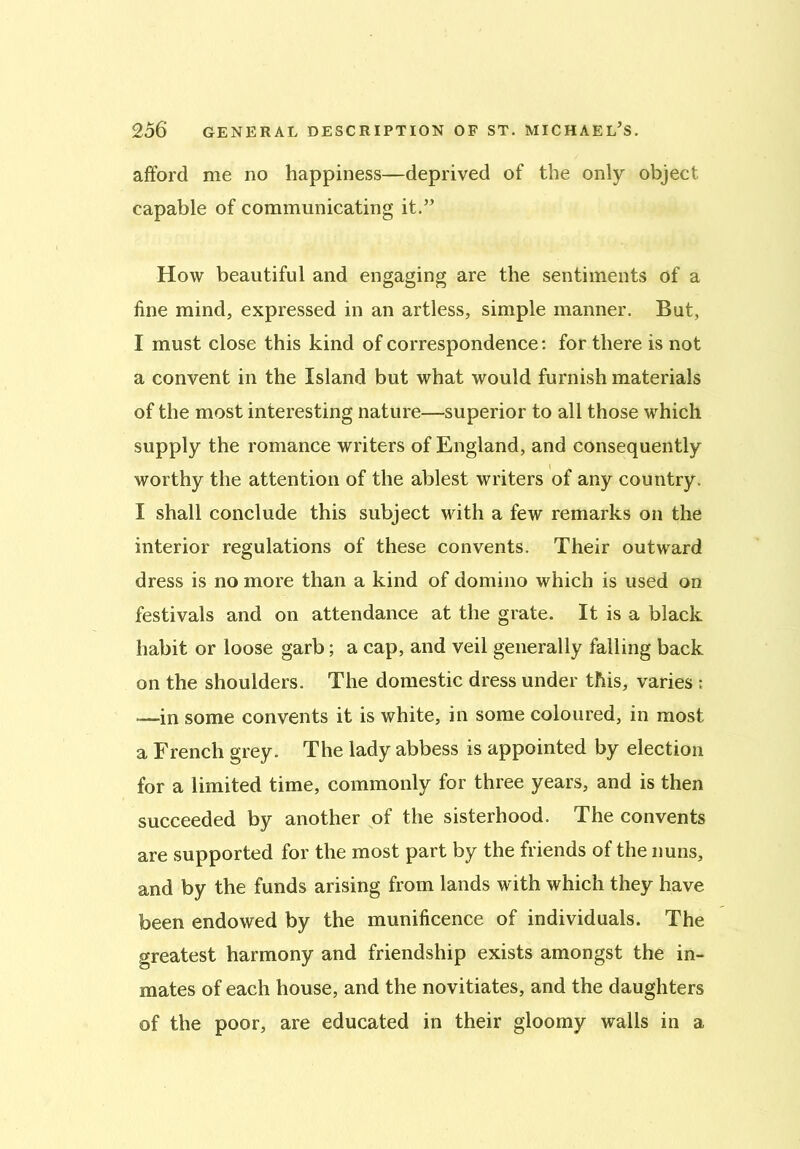 afford me no happiness—deprived of the only object capable of communicating it.” How beautiful and engaging are the sentiments of a fine mind, expressed in an artless, simple manner. But, I must close this kind of correspondence: for there is not a convent in the Island but what would furnish materials of the most interesting nature—superior to all those which supply the romance writers of England, and consequently worthy the attention of the ablest writers of any country. I shall conclude this subject with a few remarks on the interior regulations of these convents. Their outward dress is no more than a kind of domino which is used on festivals and on attendance at the grate. It is a black habit or loose garb; a cap, and veil generally falling back on the shoulders. The domestic dress under this, varies : —in some convents it is white, in some coloured, in most a French grey. The lady abbess is appointed by election for a limited time, commonly for three years, and is then succeeded by another of the sisterhood. The convents are supported for the most part by the friends of the nuns, and by the funds arising from lands with which they have been endowed by the munificence of individuals. The greatest harmony and friendship exists amongst the in- mates of each house, and the novitiates, and the daughters of the poor, are educated in their gloomy walls in a