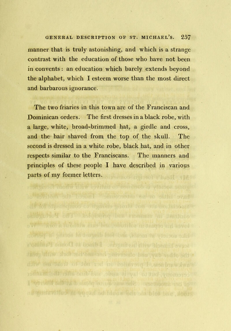manner that is truly astonishing, and which is a strange contrast with the education of those who have not been in convents : an education which barely extends beyond the alphabet, which I esteem worse than the most direct and barbarous ignorance. The two friaries in this town are of the Franciscan and Dominican orders. The first dresses in a black robe, with a large, white, broad-brimmed hat, a girdle and cross, and the hair shaved from the top of the skull. The second is dressed in a white robe, black hat, and in other respects similar to the Franciscans. The manners and principles of these people I have described in various parts of my former letters.
