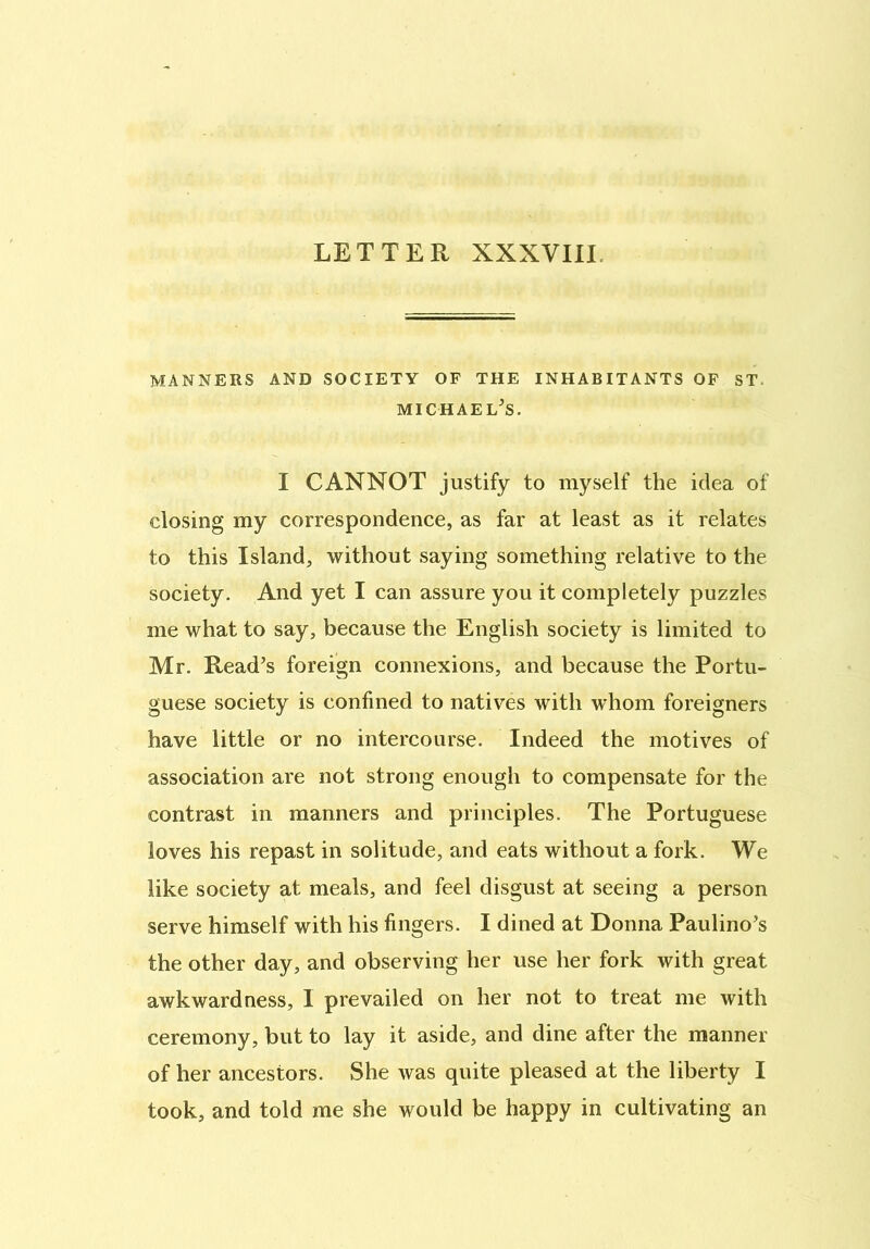 LETTER XXXVIII MANNERS AND SOCIETY OF THE INHABITANTS OF ST. Michael's. I CANNOT justify to myself the idea of closing my correspondence, as far at least as it relates to this Island, without saying something relative to the society. And yet I can assure you it completely puzzles me what to say, because the English society is limited to Mr. Read’s foreign connexions, and because the Portu- guese society is confined to natives with whom foreigners have little or no intercourse. Indeed the motives of association are not strong enough to compensate for the contrast in manners and principles. The Portuguese loves his repast in solitude, and eats without a fork. We like society at meals, and feel disgust at seeing a person serve himself with his fingers. I dined at Donna Paulino’s the other day, and observing her use her fork with great awkwardness, 1 prevailed on her not to treat me with ceremony, but to lay it aside, and dine after the manner of her ancestors. She was quite pleased at the liberty I took, and told me she would be happy in cultivating an
