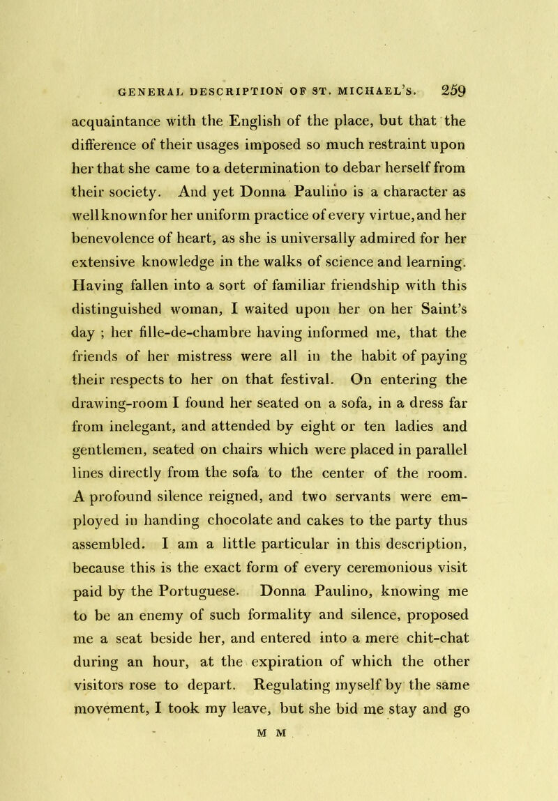 acquaintance with the English of the place, but that the difference of their usages imposed so much restraint upon her that she came to a determination to debar herself from their society. And yet Donna Paulino is a character as wellknownfor her uniform practice of every virtue,and her benevolence of heart, as she is universally admired for her extensive knowledge in the walks of science and learning. Having fallen into a sort of familiar friendship with this distinguished woman, I waited upon her on her Saint’s day ; her fille-de-chambre having informed me, that the friends of her mistress were all in the habit of paying their respects to her on that festival. On entering the drawing-room I found her seated on a sofa, in a dress far from inelegant, and attended by eight or ten ladies and gentlemen, seated on chairs which were placed in parallel lines directly from the sofa to the center of the room. A profound silence reigned, and two servants were em- ployed in handing chocolate and cakes to the party thus assembled. I am a little particular in this description, because this is the exact form of every ceremonious visit paid by the Portuguese. Donna Paulino, knowing me to be an enemy of such formality and silence, proposed me a seat beside her, and entered into a mere chit-chat during an hour, at the expiration of which the other visitors rose to depart. Regulating myself by the same movement, I took my leave, but she bid me stay and go M M