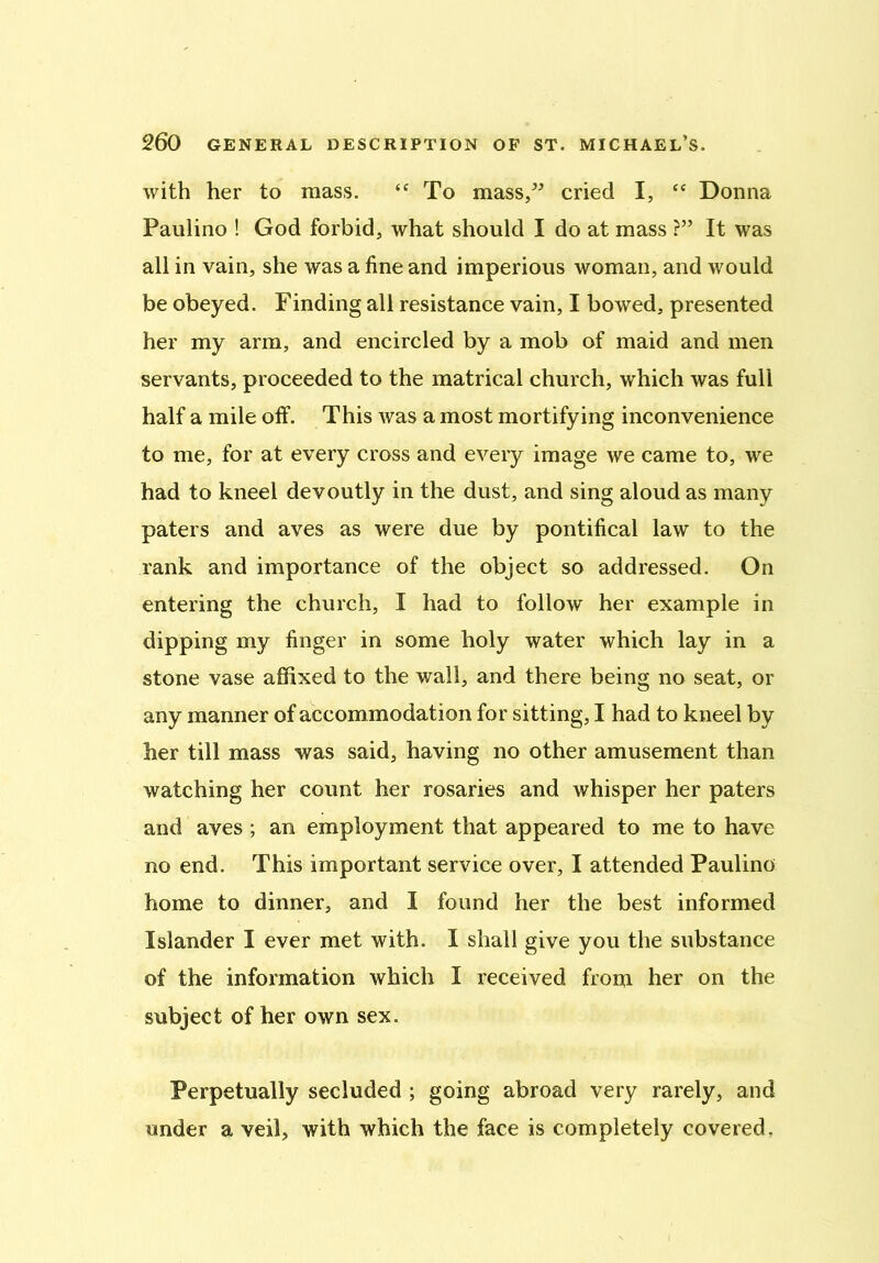 with her to mass. “ To mass/’ cried I, <c Donna Paulino ! God forbid, what should I do at mass ?” It was all in vain, she was a fine and imperious woman, and would be obeyed. Finding all resistance vain, I bowed, presented her my arm, and encircled by a mob of maid and men servants, proceeded to the matrical church, which was full half a mile off. This was a most mortifying inconvenience to me, for at every cross and every image we came to, we had to kneel devoutly in the dust, and sing aloud as many paters and aves as were due by pontifical law to the rank and importance of the object so addressed. On entering the church, I had to follow her example in dipping my finger in some holy water which lay in a stone vase affixed to the wall, and there being no seat, or any manner of accommodation for sitting, I had to kneel by her till mass was said, having no other amusement than watching her count her rosaries and whisper her paters and aves ; an employment that appeared to me to have no end. This important service over, I attended Paulino home to dinner, and I found her the best informed Islander I ever met with. I shall give you the substance of the information which I received from her on the subject of her own sex. Perpetually secluded ; going abroad very rarely, and under a veil, with which the face is completely covered ?