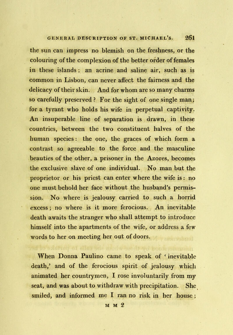 the sun can impress no blemish on the freshness, or the colouring of the complexion of the better order of females in these islands ; an acrine and saline air, such as is common in Lisbon, can never affect the fairness and the delicacy of their skin. And for whom are so many charms so carefully preserved ? For the sight of one single man; for a tyrant who holds his wife in perpetual captivity. An insuperable line of separation is drawn, in these countries, between the two constituent halves of the human species: the one, the graces of which form a contrast so agreeable to the force and the masculine beauties of the other, a prisoner in the Azores, becomes the exclusive slave of one individual. No man but the proprietor or his priest can enter where the wife is: no one must behold her face without the husband’s permis- sion. No where is jealousy carried to such a horrid excess; no where is it more ferocious. An inevitable death awaits the stranger who shall attempt to introduce himself into the apartments of the wife, or address a few words to her on meeting her out of doors. When Donna Paulino came to speak of e inevitable death,’ and of the ferocious spirit of jealousy which animated her countrymen, I rose involuntarily from my seat, and was about to withdraw with precipitation. She smiled, and informed me I ran no risk in her house; mm2