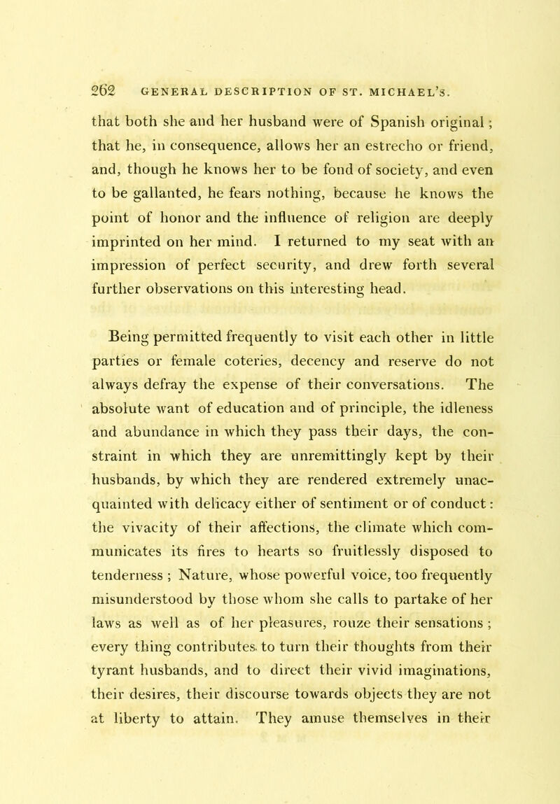 that both she and her husband were of Spanish original; that he, in consequence, allows her an estrecho or friend, and, though he knows her to be fond of society, and even to be gallanted, he fears nothing, because he knows the point of honor and the influence of religion are deeply imprinted on her mind. I returned to my seat with an impression of perfect security, and drew forth several further observations on this interesting head. Being permitted frequently to visit each other in little parties or female coteries, decency and reserve do not always defray the expense of their conversations. The absolute want of education and of principle, the idleness and abundance in which they pass their days, the con- straint in which they are unremittingly kept by their husbands, by which they are rendered extremely unac- quainted with delicacy either of sentiment or of conduct: the vivacity of their affections, the climate which com- municates its fires to hearts so fruitlessly disposed to tenderness ; Nature, whose powerful voice, too frequently misunderstood by those whom she calls to partake of her laws as well as of her pleasures, rouze their sensations ; every thing contributes, to turn their thoughts from their tyrant husbands, and to direct their vivid imaginations, their desires, their discourse towards objects they are not at liberty to attain. They amuse themselves in their