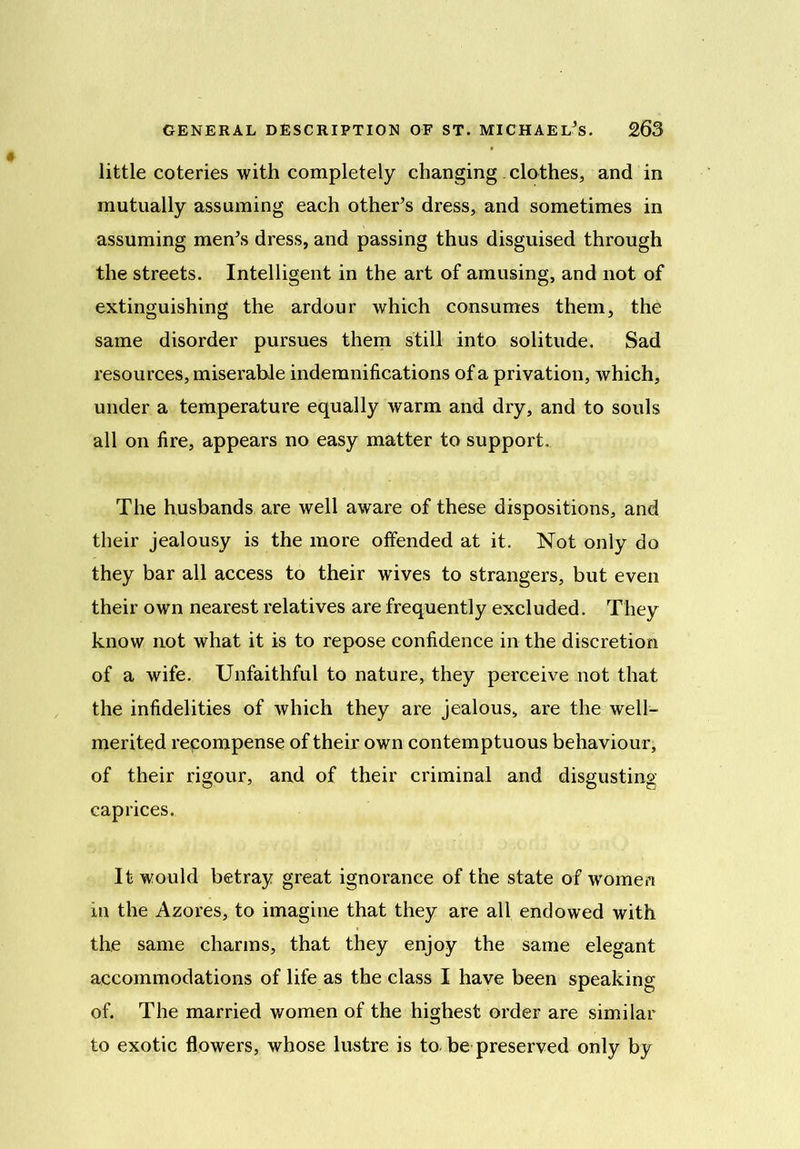 little coteries with completely changing clothes, and in mutually assuming each other’s dress, and sometimes in assuming men’s dress, and passing thus disguised through the streets. Intelligent in the art of amusing, and not of extinguishing the ardour which consumes them, the same disorder pursues them still into solitude. Sad resources, miserable indemnifications of a privation, which, under a temperature equally warm and dry, and to souls all on fire, appears no easy matter to support. The husbands are well aware of these dispositions, and their jealousy is the more offended at it. Not only do they bar all access to their wdves to strangers, but even their own nearest relatives are frequently excluded. They know not what it is to repose confidence in the discretion of a wife. Unfaithful to nature, they perceive not that the infidelities of which they are jealous, are the well- merited recompense of their own contemptuous behaviour, of their rigour, and of their criminal and disgusting caprices. It would betray great ignorance of the state of women in the Azores, to imagine that they are all endowed with the same charms, that they enjoy the same elegant accommodations of life as the class I have been speaking of. The married women of the highest order are similar to exotic flowers, whose lustre is to be preserved only by