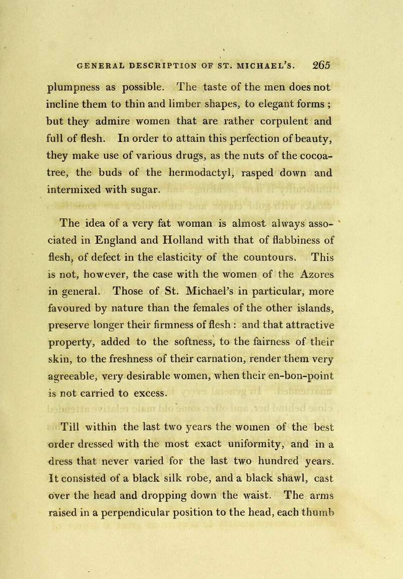 plumpness as possible. The taste of the men does not incline them to thin and limber shapes, to elegant forms ; but they admire women that are rather corpulent and full of flesh. In order to attain this perfection of beauty, they make use of various drugs, as the nuts of the cocoa- tree, the buds of the hermodactyl, rasped down and intermixed with sugar. The idea of a very fat woman is almost always asso- v ciated in England and Holland with that of flabbiness of flesh, of defect in the elasticity of the countours. This is not, however, the case with the women of the Azores in general. Those of St. Michael’s in particular, more favoured by nature than the females of the other islands, preserve longer their firmness of flesh : and that attractive property, added to the softness, to the fairness of their skin, to the freshness of their carnation, render them very agreeable, very desirable women, when their en-bon-point is not carried to excess. Till within the last two years the women of the best order dressed with the most exact uniformity, and in a dress that never varied for the last two hundred years. It consisted of a black silk robe, and a black shawl, cast over the head and dropping down the waist. The arms raised in a perpendicular position to the head, each thumb