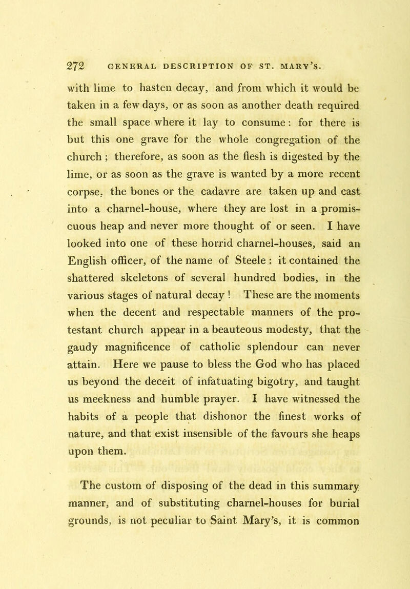 with lime to hasten decay, and from which it would be taken in a few days, or as soon as another death required the small space where it lay to consume: for there is but this one grave for the whole congregation of the church ; therefore, as soon as the flesh is digested by the lime, or as soon as the grave is wanted by a more recent corpse, the bones or the cadavre are taken up and cast into a charnel-house, where they are lost in a promis- cuous heap and never more thought of or seen. I have looked into one of these horrid charnel-houses, said an English officer, of the name of Steele : it contained the shattered skeletons of several hundred bodies, in the various stages of natural decay ! These are the moments when the decent and respectable manners of the pro- testant church appear in a beauteous modesty, that the gaudy magnificence of catholic splendour can never attain. Here we pause to bless the God who has placed us beyond the deceit of infatuating bigotry, and taught us meekness and humble prayer. I have witnessed the habits of a people that dishonor the finest works of nature, and that exist insensible of the favours she heaps upon them. The custom of disposing of the dead in this summary manner, and of substituting charnel-houses for burial grounds, is not peculiar to Saint Mary’s, it is common