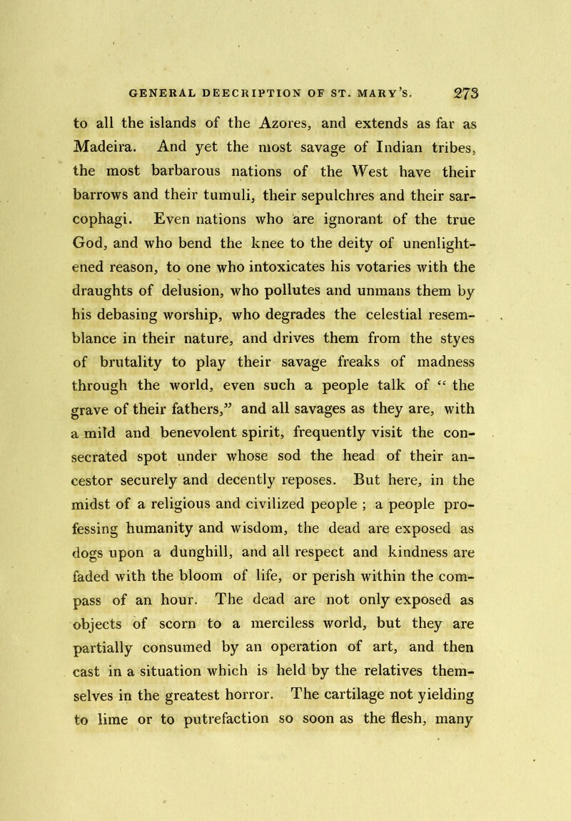 to all the islands of the Azores, and extends as far as Madeira. And yet the most savage of Indian tribes, the most barbarous nations of the West have their barrows and their tumuli, their sepulchres and their sar- cophagi. Even nations who are ignorant of the true God, and who bend the knee to the deity of unenlight- ened reason, to one who intoxicates his votaries with the draughts of delusion, who pollutes and unmans them by his debasing worship, who degrades the celestial resem- blance in their nature, and drives them from the styes of brutality to play their savage freaks of madness through the world, even such a people talk of “ the grave of their fathers,” and all savages as they are, with a mild and benevolent spirit, frequently visit the con- secrated spot under whose sod the head of their an- cestor securely and decently reposes. But here, in the midst of a religious and civilized people ; a people pro- fessing humanity and wisdom, the dead are exposed as dogs upon a dunghill, and all respect and kindness are faded with the bloom of life, or perish within the com- pass of an hour. The dead are not only exposed as objects of scorn to a merciless world, but they are partially consumed by an operation of art, and then cast in a situation which is held by the relatives them- selves in the greatest horror. The cartilage not yielding to lime or to putrefaction so soon as the flesh, many