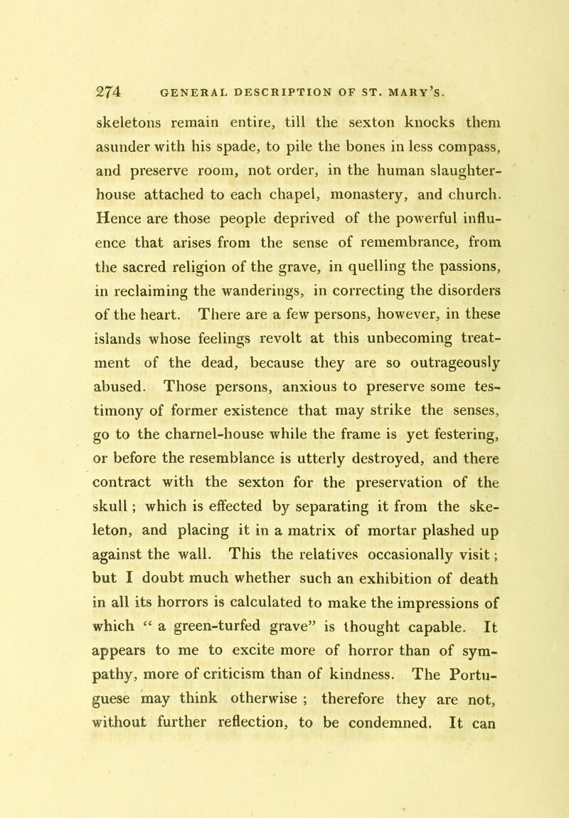 skeletons remain entire, till the sexton knocks them asunder with his spade, to pile the bones in less compass, and preserve room, not order, in the human slaughter- house attached to each chapel, monastery, and church. Hence are those people deprived of the powerful influ- ence that arises from the sense of remembrance, from the sacred religion of the grave, in quelling the passions, in reclaiming the wanderings, in correcting the disorders of the heart. There are a few persons, however, in these islands whose feelings revolt at this unbecoming treat- ment of the dead, because they are so outrageously abused. Those persons, anxious to preserve some tes- timony of former existence that may strike the senses, go to the charnel-house while the frame is yet festering, or before the resemblance is utterly destroyed, and there contract with the sexton for the preservation of the skull; which is effected by separating it from the ske- leton, and placing it in a matrix of mortar plashed up against the wall. This the relatives occasionally visit; but I doubt much whether such an exhibition of death in all its horrors is calculated to make the impressions of which “ a green-turfed grave” is thought capable. It appears to me to excite more of horror than of sym- pathy, more of criticism than of kindness. The Portu- guese may think otherwise ; therefore they are not, without further reflection, to be condemned. It can