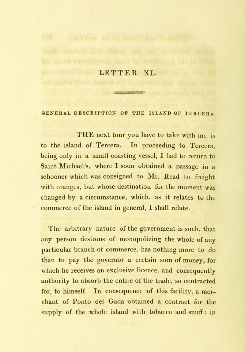 LETTER XL. GENERAL DESCRIPTION OF THE ISLAND OF TERCERA. THE next tour you have to take with me is to the island of Tercera. In proceeding to Tercera, being only in a small coasting vessel, I had to return to Saint Michael’s, where I soon obtained a passage in a schooner which was consigned to Mr. Read to freight with oranges, but whose destination for the moment was changed by a circumstance, which, as it relates to the commerce of the island in general, I shall relate. The arbitrary nature of the government is such, that any person desirous of monopolizing the whole of any particular branch of commerce, has nothing more to do than to pay the governor a certain sum of money, for which he receives an exclusive licence, and consequently authority to absorb the entire of the trade, so contracted for, to himself. In consequence of this facility, a mer- chant of Ponto del Gada obtained a contract for the supply of the whole island with tobacco and snuff: in