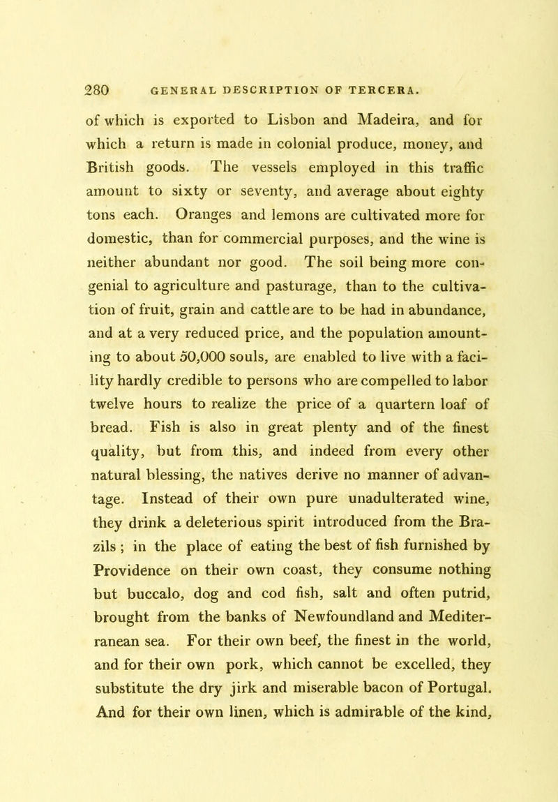 of which is exported to Lisbon and Madeira, and for which a return is made in colonial produce, money, and British goods. The vessels employed in this traffic amount to sixty or seventy, and average about eighty tons each. Oranges and lemons are cultivated more for domestic, than for commercial purposes, and the wine is neither abundant nor good. The soil being more con- genial to agriculture and pasturage, than to the cultiva- tion of fruit, grain and cattle are to be had in abundance, and at a very reduced price, and the population amount- ing to about 50,000 souls, are enabled to live with a faci- lity hardly credible to persons who are compelled to labor twelve hours to realize the price of a quartern loaf of bread. Fish is also in great plenty and of the finest quality, but from this, and indeed from every other natural blessing, the natives derive no manner of advan- tage. Instead of their own pure unadulterated wine, they drink a deleterious spirit introduced from the Bra- zils ; in the place of eating the best of fish furnished by Providence on their own coast, they consume nothing but buccalo, dog and cod fish, salt and often putrid, brought from the banks of Newfoundland and Mediter- ranean sea. For their own beef, the finest in the world, and for their own pork, which cannot be excelled, they substitute the dry jirk and miserable bacon of Portugal. And for their own linen, which is admirable of the kind.
