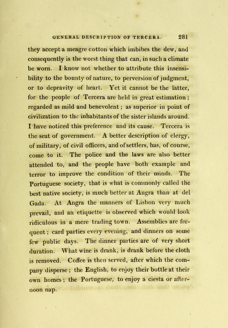 they accept a meagre cotton which imbibes the dew, and consequently is the worst thing that can, in such a climate be worn. I know not whether to attribute this insensi- bility to the bounty of nature, to perversion of judgment, or to depravity of heart. Yet it cannot be the latter, for the people of Tercera are held in great estimation; regarded as mild and benevolent; as superior in point of civilization to the inhabitants of the sister islands around. I have noticed this preference and its cause. Tercera is the seat of government. A better description of clergy, of military, of civil officers, and of settlers, has, of course, come to it. The police and the laws are also better attended to, and the people have both example and terror to improve the condition of their minds. The Portuguese society, that is what is commonly called the best native society, is much better at Angra than at del Gada. At Angra the manners of Lisbon very much prevail, and an etiquette is observed which would look ridiculous in a mere trading town. Assemblies are fre- quent ; card parties every evening, and dinners on some few public days. The dinner parties are of very short duration. What wine is drank, is drank before the cloth is removed. Coffee is then served, after which the com- pany disperse ; the English, to enjoy their bottle at their own homes ; the Portuguese, to enjoy a ciesta or after- noon nap.