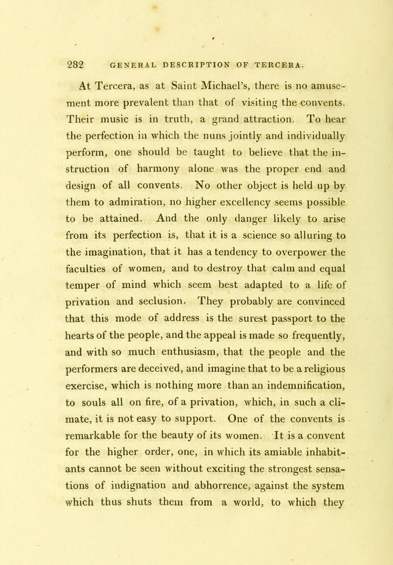 At Tercera, as at Saint Michael’s, there is no amuse- ment more prevalent than that of visiting the convents. Their music is in truth, a grand attraction. To hear the perfection in which the nuns jointly and individually perform, one should be taught to believe that the in- struction of harmony alone was the proper end and design of all convents. No other object is held up by them to admiration, no higher excellency seems possible to be attained. And the only danger likely to arise from its perfection is, that it is a science so alluring to the imagination, that it has a tendency to overpower the faculties of women, and to destroy that calm and equal temper of mind which seem best adapted to a life of privation and seclusion. They probably are convinced that this mode of address is the surest passport to the hearts of the people, and the appeal is made so frequently, and with so much enthusiasm, that the people and the performers are deceived, and imagine that to be a religious exercise, which is nothing more than an indemnification, to souls all on fire, of a privation, which, in such a cli- mate, it is not easy to support. One of the convents is remarkable for the beauty of its women. It is a convent for the higher order, one, in which its amiable inhabit- ants cannot be seen without exciting the strongest sensa- tions of indignation and abhorrence, against the system which thus shuts them from a world, to which they
