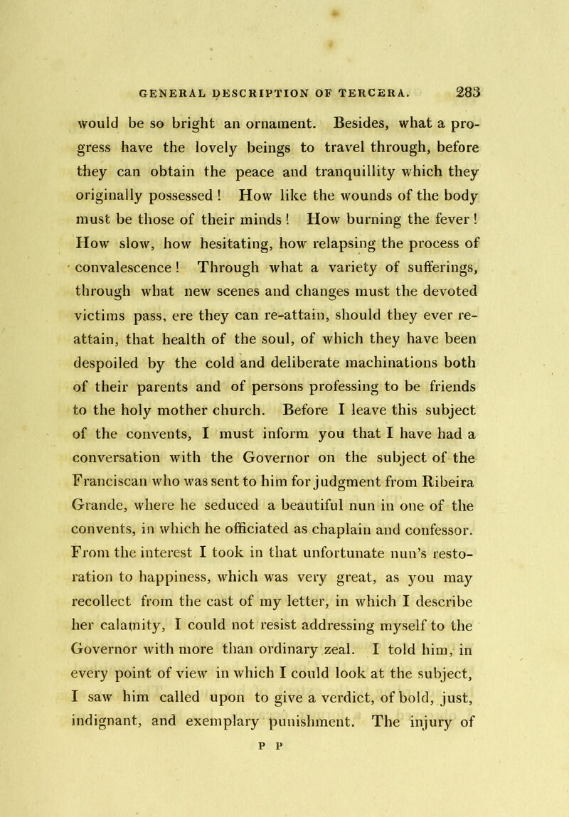 would be so bright an ornament. Besides, what a pro- gress have the lovely beings to travel through, before they can obtain the peace and tranquillity which they originally possessed ! How like the wounds of the body must be those of their minds ! How burning the fever ! How slow, how hesitating, how relapsing the process of • convalescence ! Through what a variety of sufferings, through what new scenes and changes must the devoted victims pass, ere they can re-attain, should they ever re- attain, that health of the soul, of which they have been despoiled by the cold and deliberate machinations both of their parents and of persons professing to be friends to the holy mother church. Before I leave this subject of the convents, I must inform you that I have had a conversation with the Governor on the subject of the Franciscan who was sent to him for judgment from Ribeira Grande, where he seduced a beautiful nun in one of the convents, in which he officiated as chaplain and confessor. From the interest I took in that unfortunate nun’s resto- ration to happiness, which was very great, as you may recollect from the cast of my letter, in which I describe her calamity, I could not resist addressing myself to the Governor with more than ordinary zeal. I told him, in every point of view in which I could look at the subject, I saw him called upon to give a verdict, of bold, just, indignant, and exemplary punishment. The injury of p p