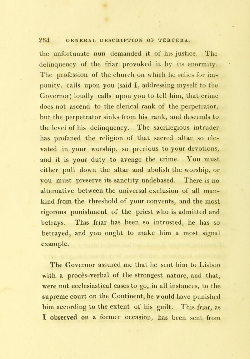 the unfortunate nun demanded it of his justice. The delinquency of the friar provoked it by its enormity. The profession of the church on which he relies for im- punity, calls upon you (said I, addressing myself to the Governor) loudly calls upon you to tell him, that crime does not ascend to the clerical rank of the perpetrator, but the perpetrator sinks from his rank, and descends to the leveL of his delinquency. The sacrilegious intruder has profaned the religion of that sacred altar so ele- vated in your worship, so precious to your devotions, and it is your duty to avenge the crime. You must either pull down the altar and abolish the worship, or you must preserve its sanctity undebased. There is no alternative between the universal exclusion of all man- kind from the threshold of your convents, and the most rigorous punishment of the priest who is admitted and betrays. This friar has been so intrusted, he lias so betrayed, and you ought to make him a most signal example. The Governor assured me that he sent him to Lisbon with a proces-verbal of the strongest nature, and that, were not ecclesiastical cases to go, in all instances, to the supreme court on the Continent, he would have punished him according to the extent of his guilt. This friar, as I observed on a former occasion, has been sent from