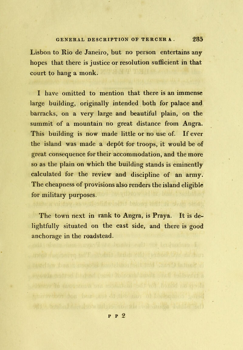 Lisbon to Rio de Janeiro, but no person entertains any hopes that there is justice or resolution sufficient in that court to hang a monk. I have omitted to mention that there is an immense large building, originally intended both for palace and barracks, on a very large and beautiful plain, on the summit of a mountain no great distance from Angra. This building is now made little or no use of. If ever the island was made a depot for troops, it would be of great consequence for their accommodation, and the more so as the plain on which the building stands is eminently calculated for the review and discipline of an army. The cheapness of provisions also renders the island eligible for military purposes. The town next in rank to Angra, is Praya. It is de- lightfully situated on the east side, and there is good anchorage in the roadstead. p p 2