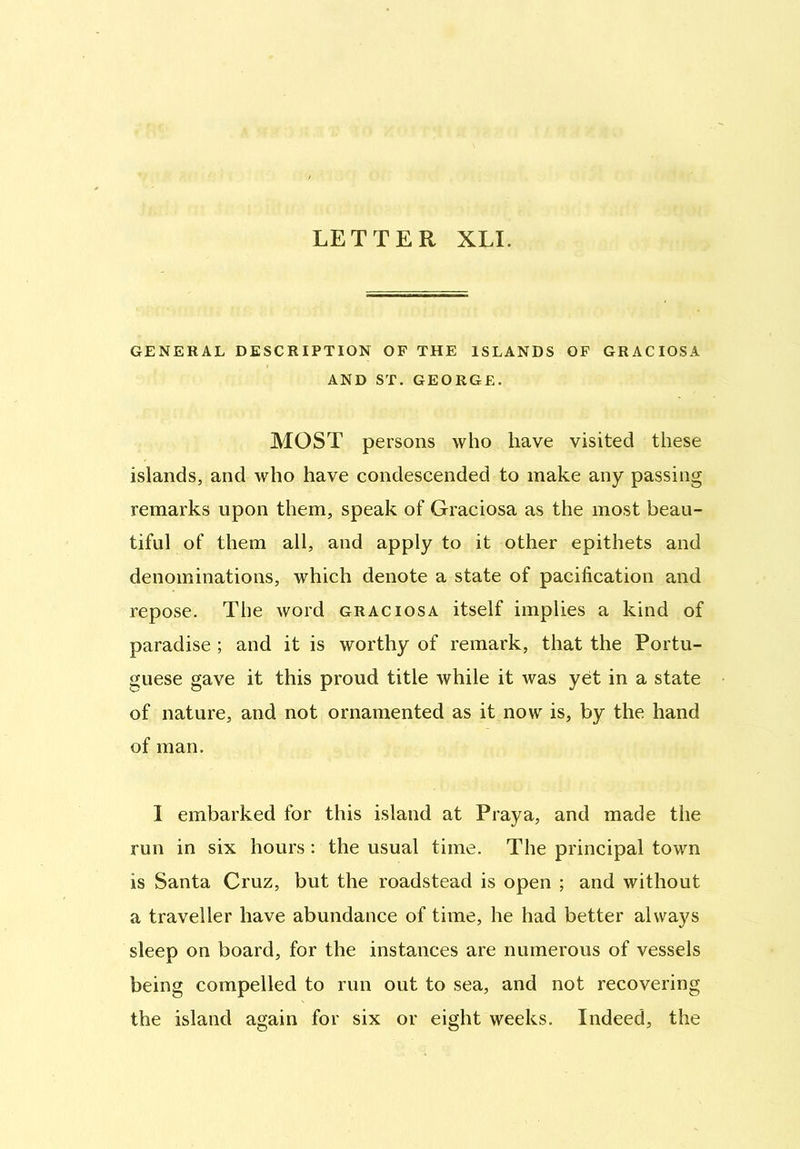 LETTER XLI. GENERAL DESCRIPTION OF THE ISLANDS OF GRACIOSA AND ST. GEORGE. MOST persons who have visited these islands, and who have condescended to make any passing remarks upon them, speak of Graciosa as the most beau- tiful of them all, and apply to it other epithets and denominations, which denote a state of pacification and repose. The word graciosa itself implies a kind of paradise ; and it is worthy of remark, that the Portu- guese gave it this proud title while it was yet in a state of nature, and not ornamented as it now is, by the hand of man. I embarked for this island at Praya, and made the run in six hours: the usual time. The principal town is Santa Cruz, but the roadstead is open ; and without a traveller have abundance of time, he had better always sleep on board, for the instances are numerous of vessels being compelled to run out to sea, and not recovering the island again for six or eight weeks. Indeed, the