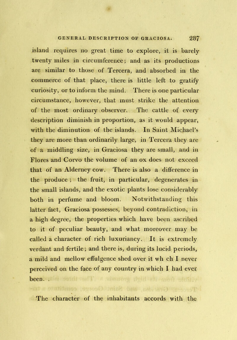 island requires no great time to explore, it is barely twenty miles in circumference; and as its productions are similar to those of Tercera, and absorbed in the commerce of that place, there is little left to gratify curiosity, or to inform the mind. There is one particular circumstance, however, that must strike the attention of the most ordinary observer. The cattle of every description diminish in proportion, as it would appear, with the diminution of the islands. In Saint MichaePs they are more than ordinarily large, in Tercera they are of a middling size, in Graciosa they are small, and in Flores and Corvo the volume of an ox does not exceed that of an Alderney cow. There is also a difference in the produce ; the fruit, in particular, degenerates in the small islands, and the exotic plants lose considerably both in perfume and bloom. Notwithstanding this latter fact, Graciosa possesses, beyond contradiction, in a high degree, the properties which have been ascribed to it of peculiar beauty, and what moreover may be called a character of rich luxuriancy. It is extremely verdant and fertile ; and there is, during its lucid periods, a mild and mellow effulgence shed over it wh ch I never perceived on the face of any country in which I had ever' been. , The character of the inhabitants accords with the