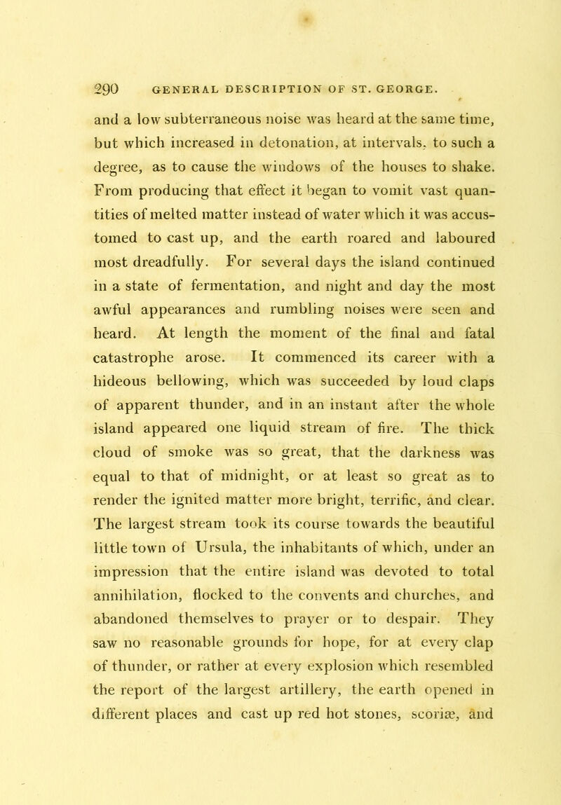 and a low subterraneous noise was heard at the same time, but which increased in detonation, at intervals, to such a degree, as to cause the windows of the houses to shake. From producing that effect it began to vomit vast quan- tities of melted matter instead of water which it was accus- tomed to cast up, and the earth roared and laboured most dreadfully. For several days the island continued in a state of fermentation, and night and day the most awful appearances and rumbling noises were seen and heard. At length the moment of the final and fatal catastrophe arose. It commenced its career with a hideous bellowing, which was succeeded by loud claps of apparent thunder, and in an instant after the whole island appeared one liquid stream of fire. The thick cloud of smoke was so great, that the darkness was equal to that of midnight, or at least so great as to render the ignited matter more bright, terrific, and clear. The largest stream took its course towards the beautiful little town of Ursula, the inhabitants of which, under an impression that the entire island was devoted to total annihilation, flocked to the convents and churches, and abandoned themselves to prayer or to despair. They saw no reasonable grounds for hope, for at every clap of thunder, or rather at every explosion which resembled the report of the largest artillery, the earth opened in different places and cast up red hot stones, scoria?, and