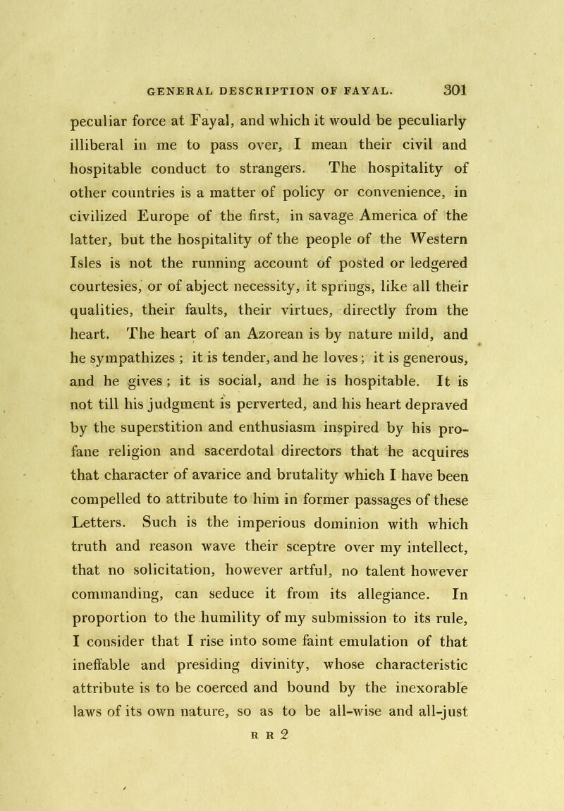 peculiar force at Fayal, and which it would be peculiarly illiberal in me to pass over, I mean their civil and hospitable conduct to strangers. The hospitality of other countries is a matter of policy or convenience, in civilized Europe of the first, in savage America of the latter, but the hospitality of the people of the Western Isles is not the running account of posted or ledgered courtesies, or of abject necessity, it springs, like all their qualities, their faults, their virtues, directly from the heart. The heart of an Azorean is by nature mild, and he sympathizes ; it is tender, and he loves; it is generous, and he gives ; it is social, and he is hospitable. It is not till his judgment is perverted, and his heart depraved by the superstition and enthusiasm inspired by his pro- fane religion and sacerdotal directors that he acquires that character of avarice and brutality which I have been compelled to attribute to him in former passages of these Letters. Such is the imperious dominion with which truth and reason wave their sceptre over my intellect, that no solicitation, however artful, no talent however commanding, can seduce it from its allegiance. In proportion to the humility of my submission to its rule, I consider that I rise into some faint emulation of that ineffable and presiding divinity, whose characteristic attribute is to be coerced and bound by the inexorable laws of its own nature, so as to be all-wise and all-just r r 2