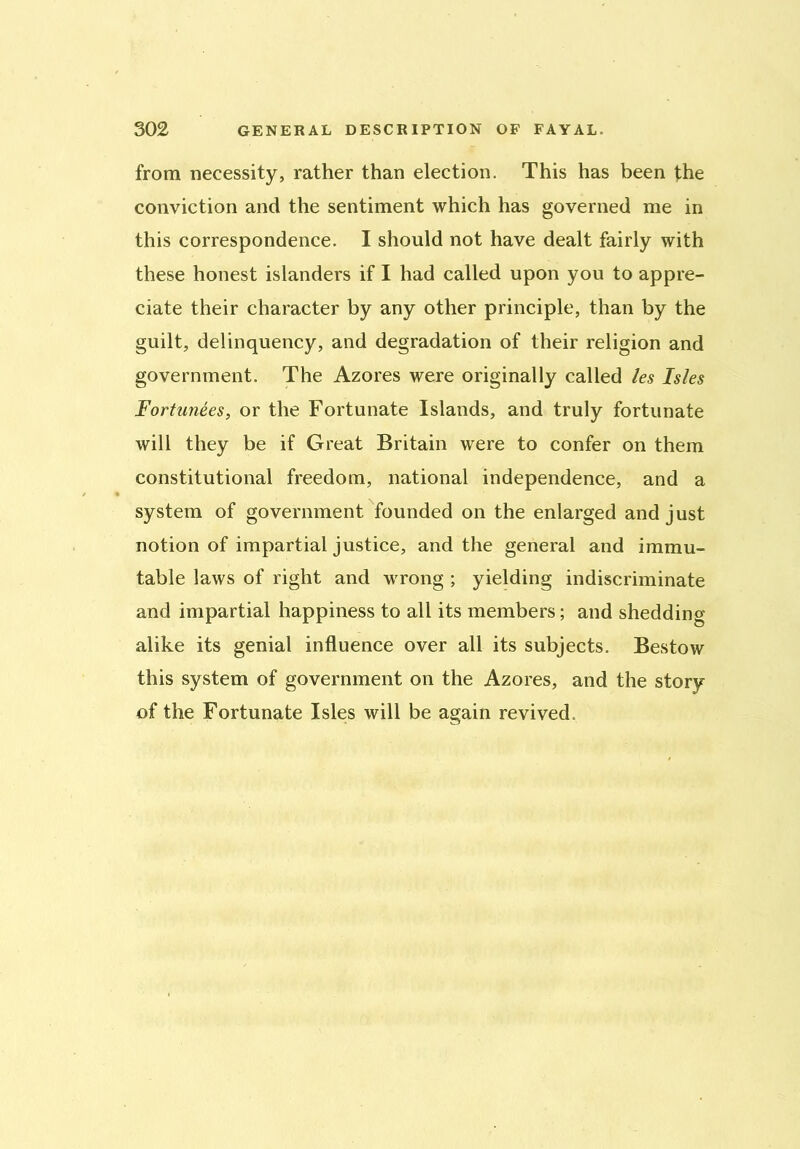 from necessity, rather than election. This has been the conviction and the sentiment which has governed me in this correspondence. I should not have dealt fairly with these honest islanders if I had called upon you to appre- ciate their character by any other principle, than by the guilt, delinquency, and degradation of their religion and government. The Azores were originally called les Isles Fortunees, or the Fortunate Islands, and truly fortunate will they be if Great Britain were to confer on them constitutional freedom, national independence, and a system of government founded on the enlarged and just notion of impartial justice, and the general and immu- table laws of right and wrong ; yielding indiscriminate and impartial happiness to all its members; and shedding alike its genial influence over all its subjects. Bestow this system of government on the Azores, and the story of the Fortunate Isles will be again revived.