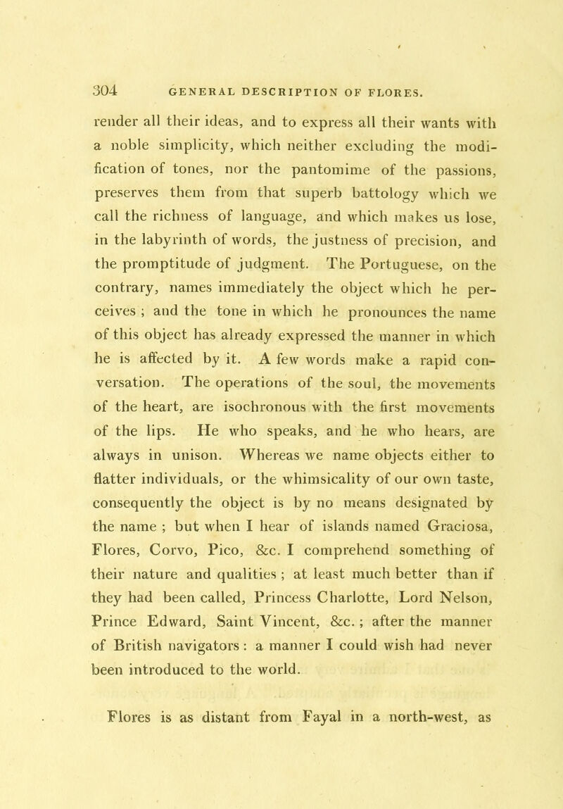 render all their ideas, and to express all their wants with a noble simplicity, which neither excluding the modi- fication of tones, nor the pantomime of the passions, preserves them from that superb battology which we call the richness of language, and which makes us lose, in the labyrinth of words, the justness of precision, and the promptitude of judgment. The Portuguese, on the contrary, names immediately the object which he per- ceives ; and the tone in which he pronounces the name of this object has already expressed the manner in which he is affected by it. A few words make a rapid con- versation. The operations of the soul, the movements of the heart, are isochronous with the first movements of the lips. He who speaks, and he who hears, are always in unison. Whereas we name objects either to flatter individuals, or the whimsicality of our own taste, consequently the object is by no means designated by the name ; but when I hear of islands named Graciosa, Flores, Corvo, Pico, &c. I comprehend something of their nature and qualities ; at least much better than if they had been called, Princess Charlotte, Lord Nelson, Prince Edward, Saint Vincent, &c.; after the manner of British navigators: a manner I could wish had never been introduced to the world. Flores is as distant from Fayal in a north-west, as