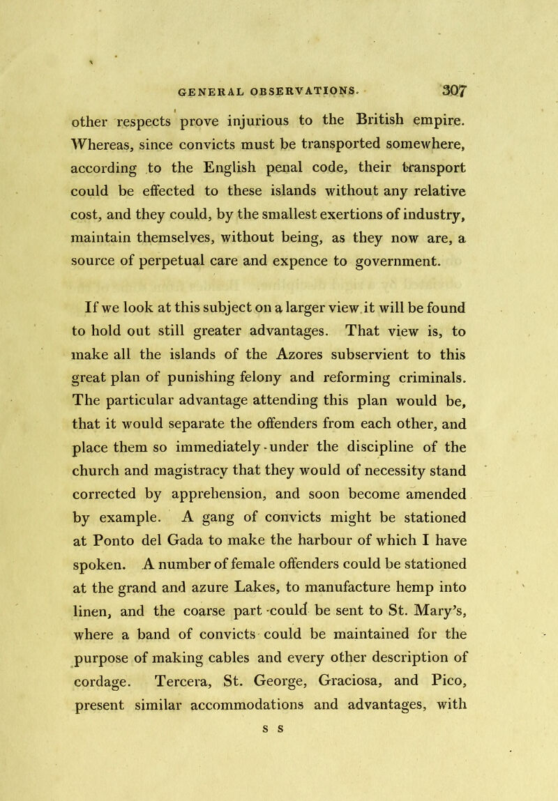 other respects prove injurious to the British empire. Whereas, since convicts must be transported somewhere, according to the English penal code, their transport could be effected to these islands without any relative cost, and they could, by the smallest exertions of industry, maintain themselves, without being, as they now are, a source of perpetual care and expence to government. If we look at this subject on a larger view it will be found to hold out still greater advantages. That view is, to make all the islands of the Azores subservient to this great plan of punishing felony and reforming criminals. The particular advantage attending this plan would be, that it would separate the offenders from each other, and place them so immediately-under the discipline of the church and magistracy that they would of necessity stand corrected by apprehension, and soon become amended by example. A gang of convicts might be stationed at Ponto del Gada to make the harbour of which I have spoken. A number of female offenders could be stationed at the grand and azure Lakes, to manufacture hemp into linen, and the coarse part 'could be sent to St. Mary’s, where a band of convicts could be maintained for the purpose of making cables and every other description of cordage. Tercera, St. George, Graciosa, and Pico, present similar accommodations and advantages, with s s