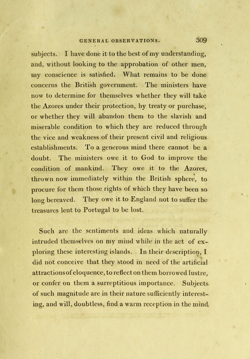 subjects. I have done it to the best of my understanding, and, without looking to the approbation of other men, my conscience is satisfied. What remains to be done concerns the British government. The ministers have now to determine for themselves whether they will take the Azores under their protection, by treaty or purchase, or whether they will abandon them to the slavish and miserable condition to which they are reduced through the vice and weakness of their present civil and religious establishments. To a generous mind there cannot be a doubt. The ministers owe it to God to improve the condition of mankind. They owe it to the Azores, thrown now immediately within the British sphere, to procure for them those rights of which they have been so. long bereaved. They owe it to England not to suffer the treasures lent to Portugal to be lost. Such are the sentiments and ideas which naturally intruded themselves on my mind while in the act of ex- ploring these interesting islands. In their description, I did not conceive that they stood in need of the artificial attractions of eloquence, to reflect on them borrowed lustre, or confer on them a surreptitious importance. Subjects of such magnitude are in their nature sufficiently interest- ing, and will, doubtless, find a warm reception in the mind