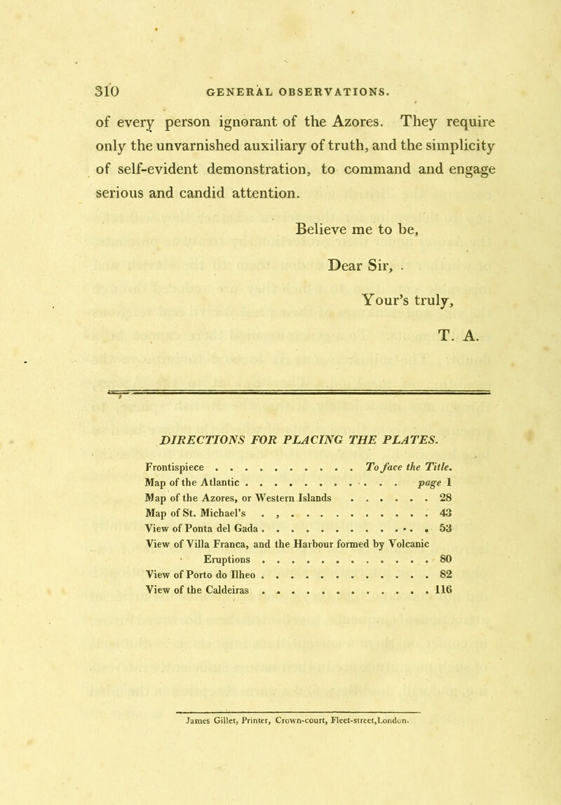 of every person ignorant of the Azores. They require only the unvarnished auxiliary of truth, and the simplicity of self-evident demonstration, to command and engage serious and candid attention. Believe me to be, Dear Sir, . Your’s truly, T. A. DIRECTIONS FOR PLACING THE PLATES. Frontispiece To face the Title. Map of the Atlantic page 1 Map of the Azores, or Western Islands 28 Map of St. Michael’s . 43 View of Ponta del Gada - . , 53 View of Villa Franca, and the Harbour formed by Volcanic Eruptions 80 View of Porto do Ilheo 82 View of the Caldeiras . 116 James Gillet, Printer, Crown-court, Fleet-street,London.
