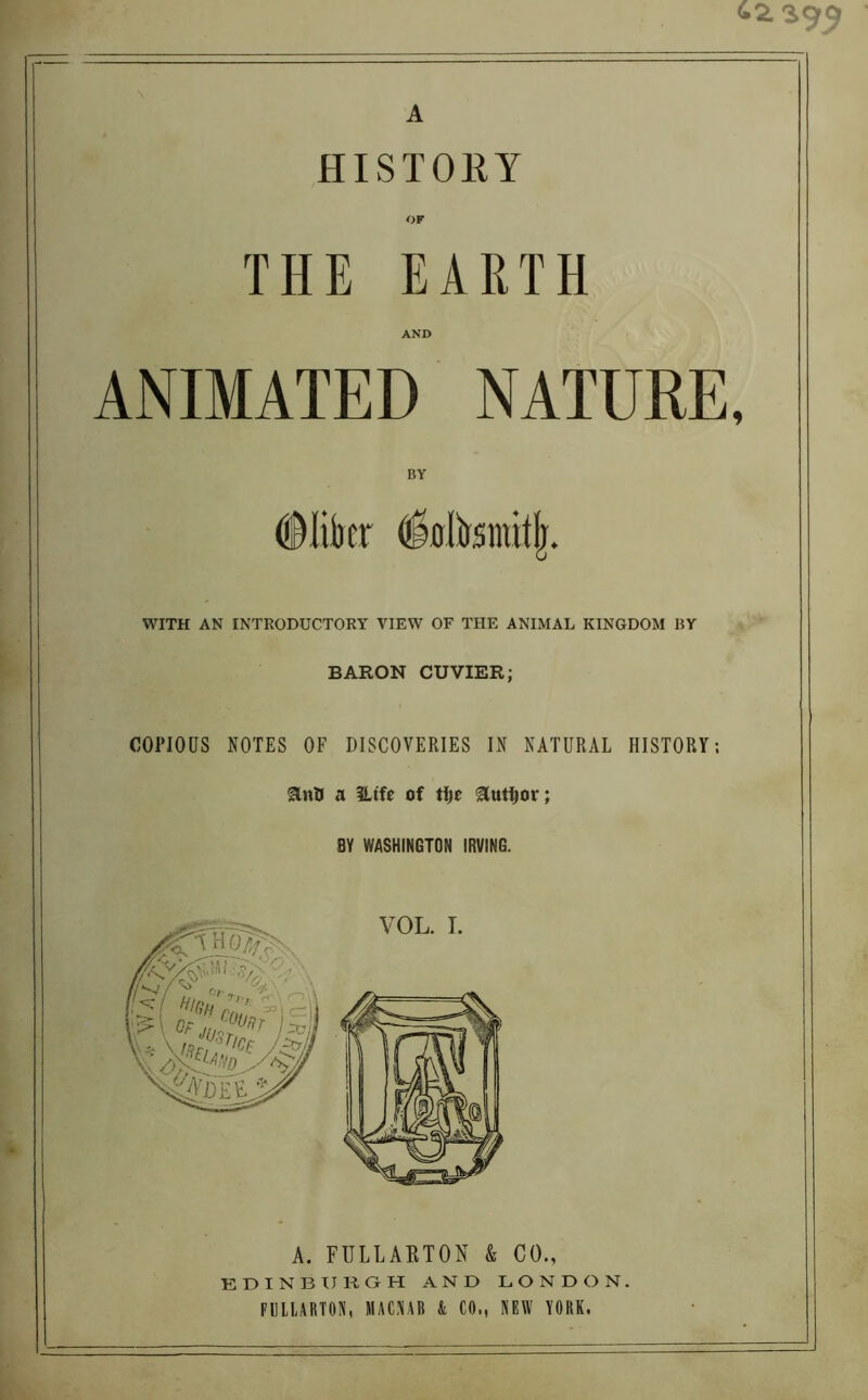 HISTORY OF THE EARTH AND ANIMATED NATURE, BY #Iikr dbltantitjr. WITH AN INTRODUCTORY VIEW OF THE ANIMAL KINGDOM RY BARON CUVIER; COPIOUS NOTES OF DISCOVERIES IN NATURAL HISTORY; anO a 3Ltfe of tfje author; BY WASHINGTON IRVING. VOL. I. A. FULLABTON & CO., EDINBURGH AND LONDON. FULLARTON, MACNAB & CO., NEW YORK.