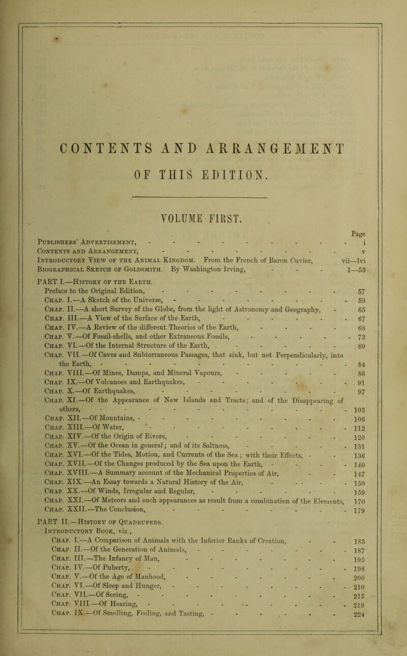 CONTENTS AND ARRANGEMENT OF THIS EDITION. VOLUME FIRST. Publishers’ Advertisement, --------- Contents and Arrangement, -------- Introductory View of the Animal Kingdom. From the French of Baron Cuvier, vii Biographical Sketch of Goldsmith. By Washington Irving, l PART I.—History of the Earth. Preface to the Original Edition, -------- Chap. I.—A Sketch of the Universe, Chap. II.—A short Survey of the Globe, from the light of Astronomy and Geography, Chap. III.—A View of the Surface of the Earth, Chap. IV.—A Review of the different Theories of the Earth, .... Chap. V.—Of Fossil-shells, and other Extraneous Fossils, . ... . Chap. VI.—Of the Internal Structure of the Earth, ..... Chap. VII.—Of Caves and Subterraneous Passages, that sink, but not Perpendicularly, into the Earth, Chap. VIII.—Of Mines, Damps, and Mineral Vapours, ..... Ciiap. IX.—Of Volcanoes and Earthquakes, --..... Chap. X.—Of Earthquakes, -------- Chap. XI.—Of the Appearance of New Islands and Tracts; and of the Disappearing of others, Chap. XII.—Of Mountains, Chap. XIII.—Of Water, Chap. XIV.—Of the Origin of Rivers, Chap. XV.—Of the Ocean in general; and of its Saltness, ..... Chap. XVI.—Of the Tides, Motion, and Currents of the Sea ; with their Effects, - Chap. XVII.—Of the Changes produced by the Sea upon the Earth, .... Chap. XVIII.—A Summary account of the Mechanical Properties of Air, Chap. XIX.—An Essay towards a Natural History of the Air, - ... Chap. XX.—Of Winds, Irregular and Regular, --.... Chap. XXI.—Of Meteors and such appearances as result from a combination of the Elements, Chap. XXII.—The Conclusion, PART II.—History of Quadrupeds. Introductory Book, viz., Chap. I.—A Comparison of Animals with the Inferior Ranks of Creation, Chap. II.—Of the Generation of Animals, --..... Chaf. III.—The Infancy of Man, ....... Chap. IV.—Of Puberty, --------- Chap. V.—Of the Age of Manhood, Chap. VI.—Of Sleep and Hunger, -------- Chap. VII.—Of Seeing, ......... Chap. VIII.—Of Hearing, --------- Chap. IX.—Of Smelling, Feeling, and Tasting, ------ Page i v i—lvi 1—53 57 59 65 67 68 - 73 80 84 86 91 97 103 106 112 120 131 136 140 147 150 159 170 179 183 187 195 198 200 210 215 219 224
