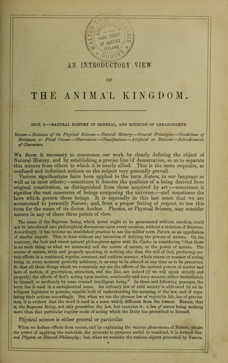 OF THE ANIMAL KINGDOM. SECT. L NATURAL HISTORY IN GENERAL, AND METHODS OF ARRANGEMENT. Nature—Division of the Physical Sciences—Natural History—General Principles—Conditions oj Existence, or Final Causes—Observation—Classification—Artificial or Natural—Subordination of Characters. We deem it necessary to commence our work by clearly defining the object of Natural History, and by establishing a precise line of demarcation, so as to separate this science from others to which it is nearly allied. This is the more requisite, as confused and indistinct notions on the subject very generally prevail. Various significations have been applied to the term Nature, in our language as well as in most others;—sometimes it denotes the qualities of a being derived from original constitution, as distinguished from those acquired by art;—sometimes it signifies the vast concourse of beings composing the universe;—and sometimes the laws which govern those beings. It is especially in this last sense that we are accustomed to personify Nature; and, from a proper feeling of respect, to use this term for the name of its divine Author. Physics, or Physical Science, may consider nature in any of these three points of view. The name of the Supreme Being, which never ought to be pronounced without emotion, could not be introduced into philosophical discussions upon every occasion, without a violation of decorum. Accordingly, it has become an established practice to use the milder term Nature, as an appellation of similar import. This is done without any intention of deifying the powers of nature. On the contrary, the best and wisest natural philosophers agree with Dr. Clarke in considering “that there is no such thing as what we commonly call the course of nature, or the power of nature. The course of nature, truly and properly speaking, is nothing else than the will of God, producing cer- tain effects in a continued, regular, constant, and uniform manner, which course or manner of acting being in every moment perfectly arbitrary, is as easy to he altered at any time as to be preserved, So that all those things which we commonly say are the effects of the natural powers of matter and laws of motion, of gravitation, attraction, and the like, are indeed (if we will speak strictly and properly) the effects of God’s acting upon matter, continually and every moment, either immediately by himself, or mediately by some created intelligent being.” In these and following passages, the term law is used in a metaphorical sense. An ordinary law of civil society is addressed by an in- telligent legislator to persons, capable both of understanding the meaning of the law, and of regu- lating their actions accordingly. But, when we use the phrases law of vegetable life, law of gravita- tion, it is evident that the word is used in a sense widely different from the former. Nature, that is, the Supreme Being, not only prescribes the law, but executes it; a law of nature being nothing more than that particular regular mode of acting which the Deity has prescribed to himself. Physical science is either general or particular. When we deduce effects from causes, and by explaining the various phenomena of Nature, obtain die power of applying the materials she presents to purposes useful to mankind, it is termed Gen- eral Physics, or Natural Philosophy; but, when we consider the various objects presented by Nature, a