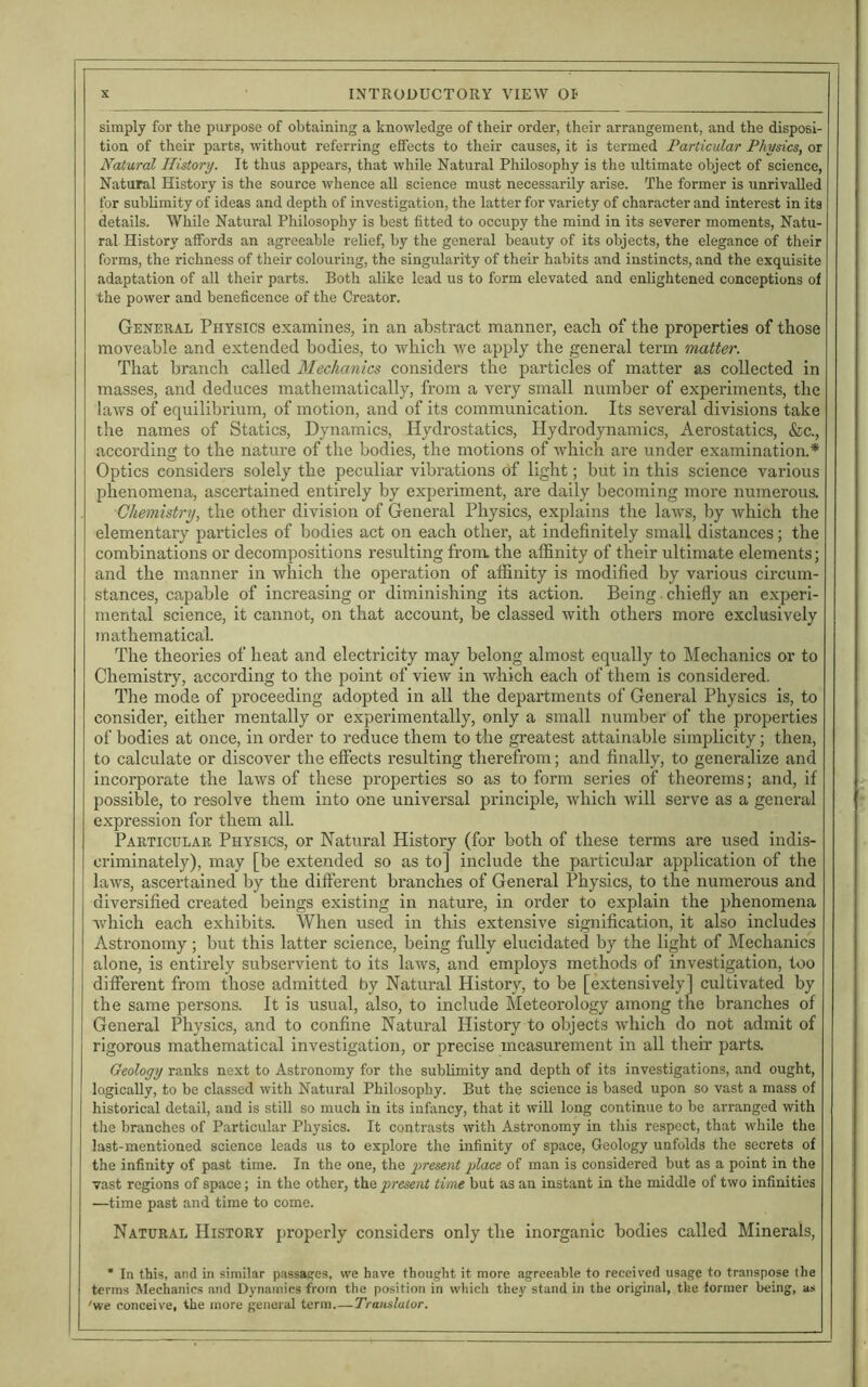 simply for the purpose of obtaining a knowledge of their order, their arrangement, and the disposi- tion of their parts, without referring effects to their causes, it is termed Particular Physics, or Natural History. It thus appears, that while Natural Philosophy is the ultimate object of science, Natural History is the source whence all science must necessarily arise. The former is unrivalled for sublimity of ideas and depth of investigation, the latter for variety of character and interest in its details. While Natural Philosophy is best fitted to occupy the mind in its severer moments, Natu- ral History affords an agreeable relief, by the general beauty of its objects, the elegance of their forms, the richness of their colouring, the singularity of their habits and instincts, and the exquisite adaptation of all their parts. Both alike lead us to form elevated and enlightened conceptions of the power and beneficence of the Creator. General Physics examines, in an abstract manner, each of the properties of those moveable and extended bodies, to which we apply the general term matter. That branch called Mechanics considers the particles of matter as collected in masses, and deduces mathematically, from a very small number of experiments, the laws of equilibrium, of motion, and of its communication. Its several divisions take the names of Statics, Dynamics, Hydrostatics, Hydrodynamics, Aerostatics, &c., according to the nature of the bodies, the motions of which are under examination.* Optics considers solely the peculiar vibrations of light; but in this science various phenomena, ascertained entirely by experiment, are daily becoming more numerous. Chemistry, the other division of General Physics, explains the laws, by which the elementary particles of bodies act on each other, at indefinitely small distances; the combinations or decompositions resulting from the affinity of their ultimate elements; and the manner in which the operation of affinity is modified by various circum- stances, capable of increasing or diminishing its action. Being. chiefly an experi- mental science, it cannot, on that account, be classed with others more exclusively mathematical. The theories of heat and electricity may belong almost equally to Mechanics or to Chemistry, according to the point of view in which each of them is considered. The mode of proceeding adopted in all the departments of General Physics is, to consider, either mentally or experimentally, only a small number of the properties of bodies at once, in order to reduce them to the greatest attainable simplicity; then, to calculate or discover the effects resulting therefrom; and finally, to generalize and incorporate the laws of these properties so as to form series of theorems; and, if possible, to resolve them into one universal principle, which will serve as a general expression for them all. Particular Physics, or Natural History (for both of these terms are used indis- criminately), may [be extended so as to] include the particular application of the laws, ascertained by the different branches of General Physics, to the numerous and diversified created beings existing in nature, in order to explain the phenomena which each exhibits. When used in this extensive signification, it also includes Astronomy ; but this latter science, being fully elucidated by the light of Mechanics alone, is entirely subservient to its laws, and employs methods of investigation, too different from those admitted by Natural History, to be [extensively] cultivated by the same persons. It is usual, also, to include Meteorology among the branches of General Physics, and to confine Natural History to objects which do not admit of rigorous mathematical investigation, or precise measurement in all their parts. Geology ranks next to Astronomy for the sublimity and depth of its investigations, and ought, logically, to be classed with Natural Philosophy. But the science is based upon so vast a mass of historical detail, and is still so much in its infancy, that it will long continue to be arranged with the branches of Particular Physics. It contrasts with Astronomy in this respect, that while the last-mentioned science leads us to explore the infinity of space, Geology unfolds the secrets of the infinity of past time. In the one, the present place of man is considered but as a point in the vast regions of space; in the other, th a present time but as an instant in the middle of two infinities —time past and time to come. Natural History properly considers only the inorganic bodies called Minerals, * In this, and in similar passages, we have thought it more agreeable to received usage to transpose the terms Mechanics and Dynamics from the position in which they stand in the original, the former being, as 'we conceive, the more general term.— Translator.