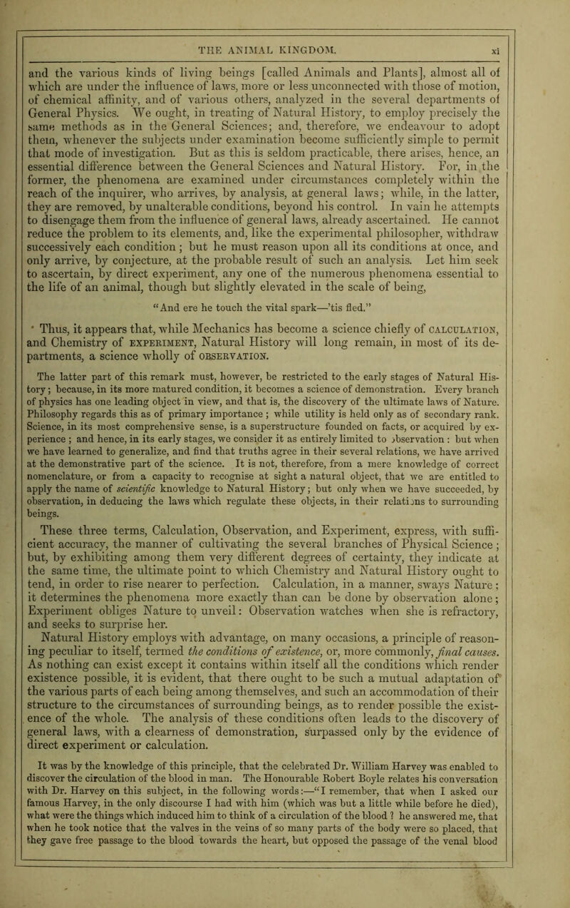 and the various kinds of living beings [called Animals and Plants], almost all of which are under the influence of laws, more or less unconnected with those of motion, of chemical affinity, and of various others, analyzed in the several departments ol General Physics. We ought, in treating of Natural History, to employ precisely the same methods as in the General Sciences; and, therefore, we endeavour to adopt them, whenever the subjects under examination become sufficiently simple to permit that mode of investigation. But as this is seldom practicable, there arises, hence, an essential difference between the General Sciences and Natural History. For, in the former, the phenomena are examined under circumstances completely within the reach of the inquirer, who arrives, by analysis, at general laws; while, in the latter, they are removed, by unalterable conditions, beyond his control. In vain he attempts to disengage them from the influence of general laws, already ascertained. He cannot reduce the problem to its elements, and, like the experimental philosopher, withdraw successively each condition; but he must reason upon all its conditions at once, and only arrive, by conjecture, at the probable result of such an analysis. Let him seek to ascertain, by direct experiment, any one of the numerous phenomena essential to the life of an animal, though but slightly elevated in the scale of being, “And ere he touch the vital spark—’tis fled.” * Thus, it appears that, while Mechanics has become a science chiefly of calculation, and Chemistry of experiment, Natural History will long remain, in most of its de- partments, a science wholly of observation. The latter part of this remark must, however, be restricted to the early stages of Natural His- tory ; because, in its more matured condition, it becomes a science of demonstration. Every branch of physics has one leading object in view, and that is, the discovery of the ultimate laws of Nature. Philosophy regards this as of primary importance ; while utility is held only as of secondary rank. Science, in its most comprehensive sense, is a superstructure founded on facts, or acquired by ex- perience ; and hence, in its early stages, we consider it as entirely limited to observation : but when we have learned to generalize, and find that truths agree in their several relations, we have arrived at the demonstrative part of the science. It is not, therefore, from a mere knowledge of correct nomenclature, or from a capacity to recognise at sight a natural object, that we are entitled to apply the name of scientific knowledge to Natural History; but only when we have succeeded, by observation, in deducing the laws which regulate these objects, in their relations to surrounding beings. These three terms, Calculation, Observation, and Experiment, express, with suffi- cient accuracy, the manner of cultivating the several branches of Physical Science ; but, by exhibiting among them very different degrees of certainty, they indicate at the same time, the ultimate point to which Chemistry and Natural Plistory ought to tend, in order to rise nearer to perfection. Calculation, in a manner, sways Nature; it determines the phenomena more exactly than can be done by observation alone; Experiment obliges Nature to unveil: Observation watches when she is refractory, and seeks to surprise her. Natural History employs with advantage, on many occasions, a principle of reason- ing peculiar to itself, termed the conditions of existence, or, more commonly, final causes. As nothing can exist except it contains within itself all the conditions which render existence possible, it is evident, that there ought to be such a mutual adaptation of the various parts of each being among themselves, and such an accommodation of their structure to the circumstances of surrounding beings, as to render possible the exist- ence of the whole. The analysis of these conditions often leads to the discovery of general laws, with a clearness of demonstration, surpassed only by the evidence of direct experiment or calculation. It was by the knowledge of this principle, that the celebrated Dr. William Harvey was enabled to discover the circulation of the blood in man. The Honourable Robert Boyle relates his conversation with Dr. Harvey on this subject, in the following words:—“I remember, that when I asked our famous Harvey, in the only discourse I had with him (which was but a little while before he died), what were the things which induced him to think of a circulation of the blood 1 he answered me, that when he took notice that the valves in the veins of so many parts of the body were so placed, that they gave free passage to the blood towards the heart, but opposed the passage of the venal blood