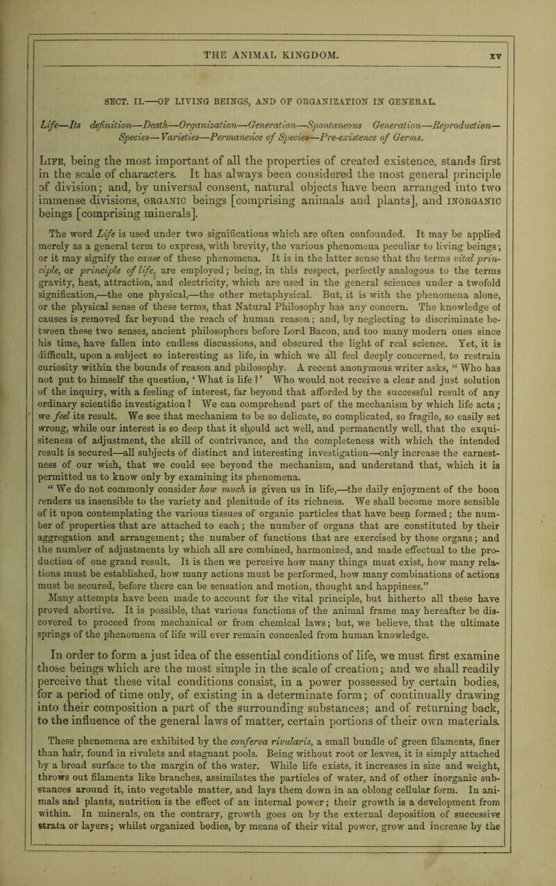 SECT. II. OF LIVING BEINGS, AND OF ORGANIZATION IN GENERAL. Life—Its definition—Death—Organization—Generation—Spontaneous Generation—Reproduction— Species— Varieties—Permaneiice of Species—Pre-existence of Germs. Life, being the most important of all the properties of created existence, stands first in the scale of characters. It has always been considered the most general principle of division; and, by universal consent, natural objects have been arranged into two immense divisions, organic beings [comprising animals and plants], and inorganic beings [comprising minerals]. The word Life is used under two significations which are often confounded. It may be applied merely as a general term to express, with brevity, the various phenomena peculiar to living beings; or it may signify the cause of these phenomena. It is in the latter sense that the terms vital prin- ciple, or principle of life, are employed; being, in this respect, perfectly analogous to the terms gravity, heat, attraction, and electricity, which are used in the general sciences under a twofold signification,—the one physical,—the other metaphysical. But, it is with the phenomena alone, or the physical sense of these terms, that Natural Philosophy has any concern. The knowledge of causes is removed far beyond the reach of human reason; and, by neglecting to discriminate be- tween these two senses, ancient philosophers before Lord Bacon, and too many modern ones since his time, have fallen into endless discussions, and obscured the light of real science. Yet, it is difficult, upon a subject so interesting as life, in which we all feel deeply concerned, to restrain curiosity within the bounds of reason and philosophy. A recent anonymous writer asks, “ Who has not put to himself the question, ‘What is life ?’ Who would not receive a clear and just solution of the inquiry, with a feeling of interest, far beyond that afforded by the successful result of any ordinary scientific investigation? We can comprehend part of the mechanism by which life acts ; we feel its result. We see that mechanism to be so delicate, so complicated, so fragile, so easily set wrong, while our interest is so deep that it should act well, and permanently well, that the exqui- siteness of adjustment, the skill of contrivance, and the completeness with which the intended result is secured—all subjects of distinct and interesting investigation—only increase the earnest- ness of our wish, that we could see beyond the mechanism, and understand that, which it is permitted us to know only by examining its phenomena. “ We do not commonly consider how much is given us in life,—'the daily enjoyment of the boon renders us insensible to the variety and plenitude of its richness. We shall become more sensible of it upon contemplating the various tissues of organic particles that have been formed ; the num- ber of properties that are attached to each; the number of organs that are constituted by their aggregation and arrangement; the number of functions that are exercised by those organs; and the number of adjustments by which all are combined, harmonized, and made effectual to the pro- duction of one grand result. It is then we perceive how many things must exist, how many rela- tions must be established, how many actions must be performed, how many combinations of actions must be secured, before there can be sensation and motion, thought and happiness.” Many attempts have been made to account for the vital principle, but hitherto all these have proved abortive. It is possible, that various functions of the animal frame may hereafter be dis- covered to proceed from mechanical or from chemical laws; but, we believe, that the ultimate springs of the phenomena of life will ever remain concealed from human knowledge. In order to form a just idea of the essential conditions of life, we must first examine those beings which are the most simple in the scale of creation; and we shall readily perceive that these vital conditions consist, in a power possessed by certain bodies, for a period of time only, of existing in a determinate form; of continually drawing into their composition a part of the surrounding substances; and of returning back, to the influence of the general laws of matter, certain portions of their own materials. These phenomena are exhibited by the conferva rivularis, a small bundle of green filaments, finer than hair, found in rivulets and stagnant pools. Being without root or leaves, it is simply attached by a broad surface to the margin of the water. While life exists, it increases in size and weight, throws out filaments like branches, assimilates the particles of water, and of other inorganic sub- stances around it, into vegetable matter, and lays them down in an oblong cellular form. In ani- mals and plants, nutrition is the effect of an internal power; their growth is a development from within. In minerals, on the contrary, growth goes on by the external deposition of successive strata or layers; whilst organized bodies, by means of their vital power, grow and increase by the