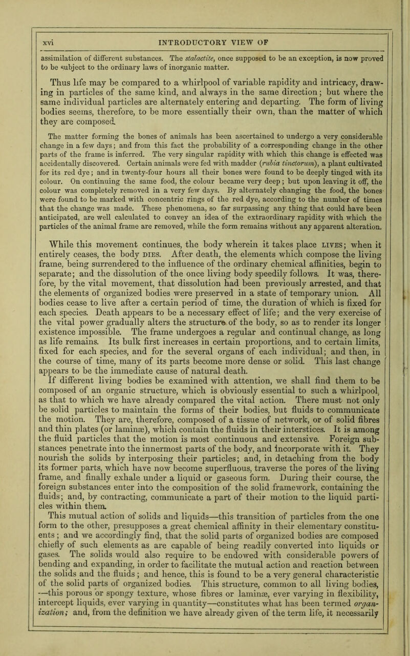 assimilation of different substances. The stalactite, once supposed to be an exception, is now proved to be subject to the ordinary laws of inorganic matter. Thus life may be compared to a whirlpool of variable rapidity and intricacy, draw- ing in particles of the same kind, and always in the same direction; but where the same individual particles are alternately entering and departing. The form of living bodies seems, therefore, to be more essentially their own, than the matter of which they are composed. The matter forming the bones of animals has been ascertained to undergo a very considerable change in a few days; and from this fact the probability of a corresponding change in the other parts of the frame is inferred. The very singular rapidity with which this change is effected was accidentally discovered. Certain animals were fed with madder (rulia tinctorurri), a plant cultivated for its red dye; and in twenty-four hours all their bones were found to be deeply tinged with its colour. On continuing the same food, the colour became very deep ; but upon leaving it off, the colour was completely removed in a very few days. By alternately changing the food, the bones were found to be marked with concentric rings of the red dye, according to the number of times that the change was made. These phenomena, so far surpassing any thing that could have been anticipated, are well calculated to convey an idea of the extraordinary rapidity with which the particles of the animal frame are removed, while the form remains without any apparent alteration. While this movement continues, the body wherein it takes place lives ; when it entirely ceases, the body dies. After death, the elements which compose the living frame, being surrendered to the influence of the ordinary chemical affinities, begin to separate; and the dissolution of the once living body speedily follows. It was, there- fore, by the vital movement, that dissolution had been previously arrested, and that the elements of organized bodies were preserved in a state of temporary union. All bodies cease to live after a certain period of time, the duration of which is fixed for each species. Death appears to be a necessary effect of life; and the very exercise of the vital power gradually alters the structure of the body, so as to render its longer existence impossible. The frame undergoes a regular and continual change, as long as life remains. Its bulk first increases in certain proportions, and to certain limits, fixed for each species, and for the several organs of each individual; and then, in the coui'se of time, many of its parts become more dense or solid. This last change appears to be the immediate cause of natural death. If different living bodies be examined with attention, we shall find them to be composed of an organic structure, which is obviously essential to such a whirlpool, as that to which we have already compared the vital action. There must not only be solid particles to maintain the forms of their bodies, but fluids to communicate the motion. They are, therefore, composed of a tissue of network, or of solid fibres and thin plates (or laminae), which contain the fluids in their interstices. It is among the fluid particles that the motion is most continuous and extensive. Foreign sub- stances penetrate into the innermost parts of the body, and incorporate with it. They nourish the solids by interposing their particles; and, in detaching from the body its former parts, which have now become superfluous, traverse the pores of the living frame, and finally exhale under a liquid or gaseous form. During their course, the foreign substances enter into the composition of the solid framework, containing the fluids; and, by contracting, communicate a part of their motion to the liquid parti- cles within them. This mutual action of solids and liquids—this transition of particles from the one form to the other, presupposes a great chemical affinity in their elementary constitu- ents ; and we accordingly find, that the solid parts of organized bodies are composed chiefly of such elements as are capable of being readily converted into liquids or gases. The solids would also require to be endowed with considerable powers of bending and expanding, in order to facilitate the mutual action and reaction between the solids and the fluids ; and hence, this is found to be a very general characteristic of the solid parts of organized bodies. This structure, common to all living bodies, —this porous or spongy texture, whose fibres or lamina;, ever varying in flexibility, intercept liquids, ever varying in quantity—constitutes what has been termed organ- ization ; and, from the definition we have already given of the term life, it necessarily
